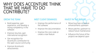 GROW THE TEAM
• Build expertise, gain
experience, and develop a
strong competency in the
software
• Improve resumes, gain
international recognition
• Get recognition for
Accenture’s contribution to
the open source community
• Improve Accenture’s
attractiveness
• Move bug fixes or feature
enhancements upstream
• Move patches upstream to
reduce future maintenance
• Influence the future of the
projects we depend upon
• Improve the performance of
the software
• Improve the documentation
• Improve the core code or
create a new feature
MEET CLIENT DEMANDS INVEST IN THE FUTURE
WHY DOES ACCENTURE THINK
THAT WE HAVE TO DO
CONTRIBUTE?
 
