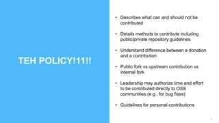 9
TEH POLICY!11!!
• Describes what can and should not be
contributed
• Details methods to contribute including
public/private repository guidelines
• Understand difference between a donation
and a contribution
• Public fork vs upstream contribution vs
internal fork
• Leadership may authorize time and effort
to be contributed directly to OSS
communities (e.g., for bug fixes)
• Guidelines for personal contributions
 