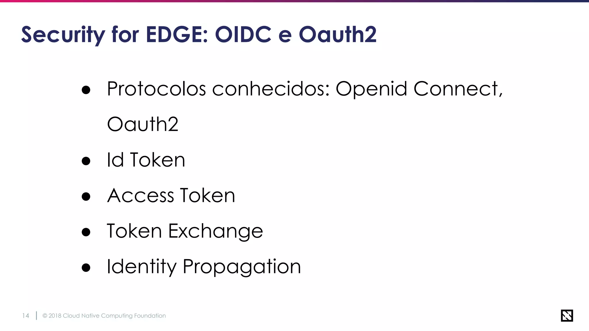 © 2018 Cloud Native Computing Foundation14
Security for EDGE: OIDC e Oauth2
● Protocolos conhecidos: Openid Connect,
Oauth2
● Id Token
● Access Token
● Token Exchange
● Identity Propagation
 