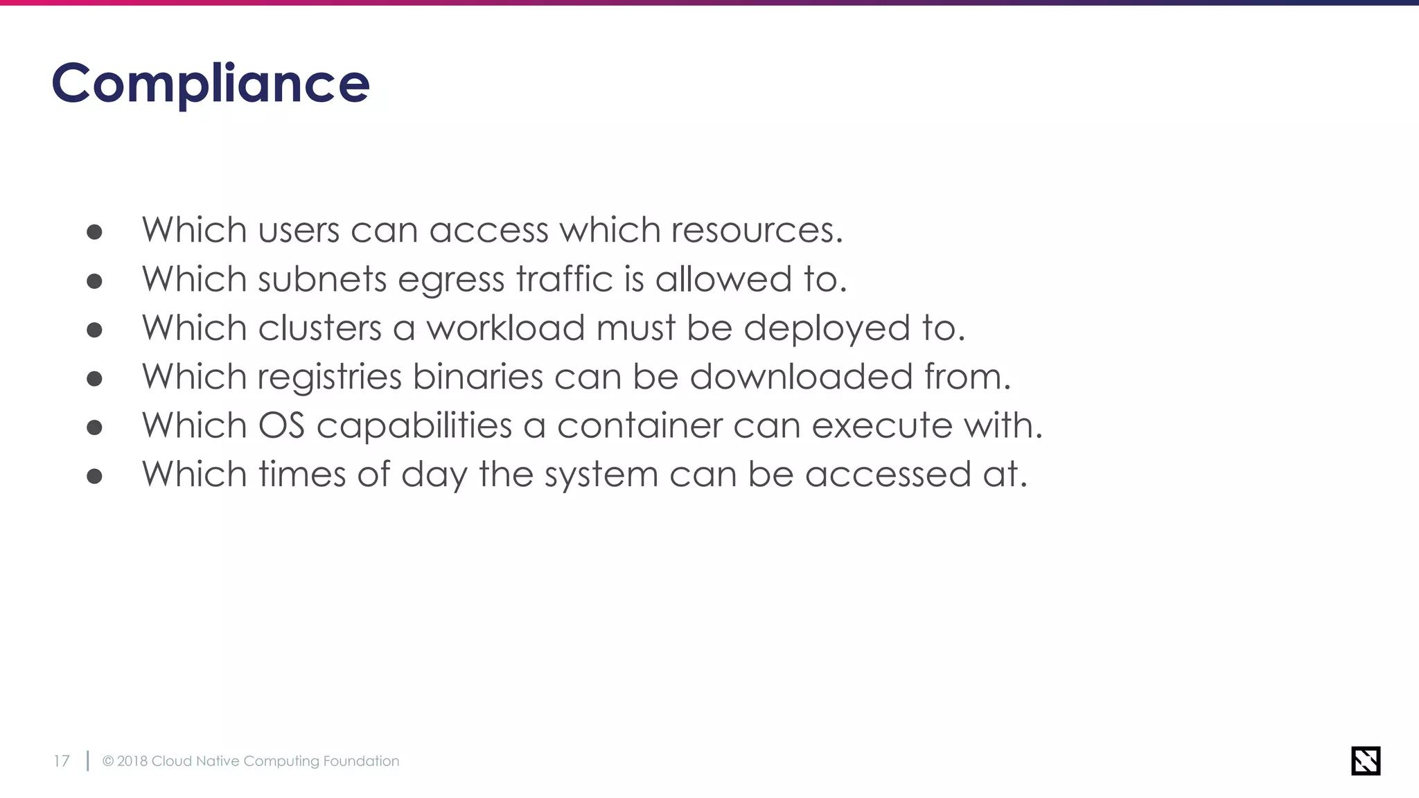 © 2018 Cloud Native Computing Foundation17
Compliance
● Which users can access which resources.
● Which subnets egress traffic is allowed to.
● Which clusters a workload must be deployed to.
● Which registries binaries can be downloaded from.
● Which OS capabilities a container can execute with.
● Which times of day the system can be accessed at.
 