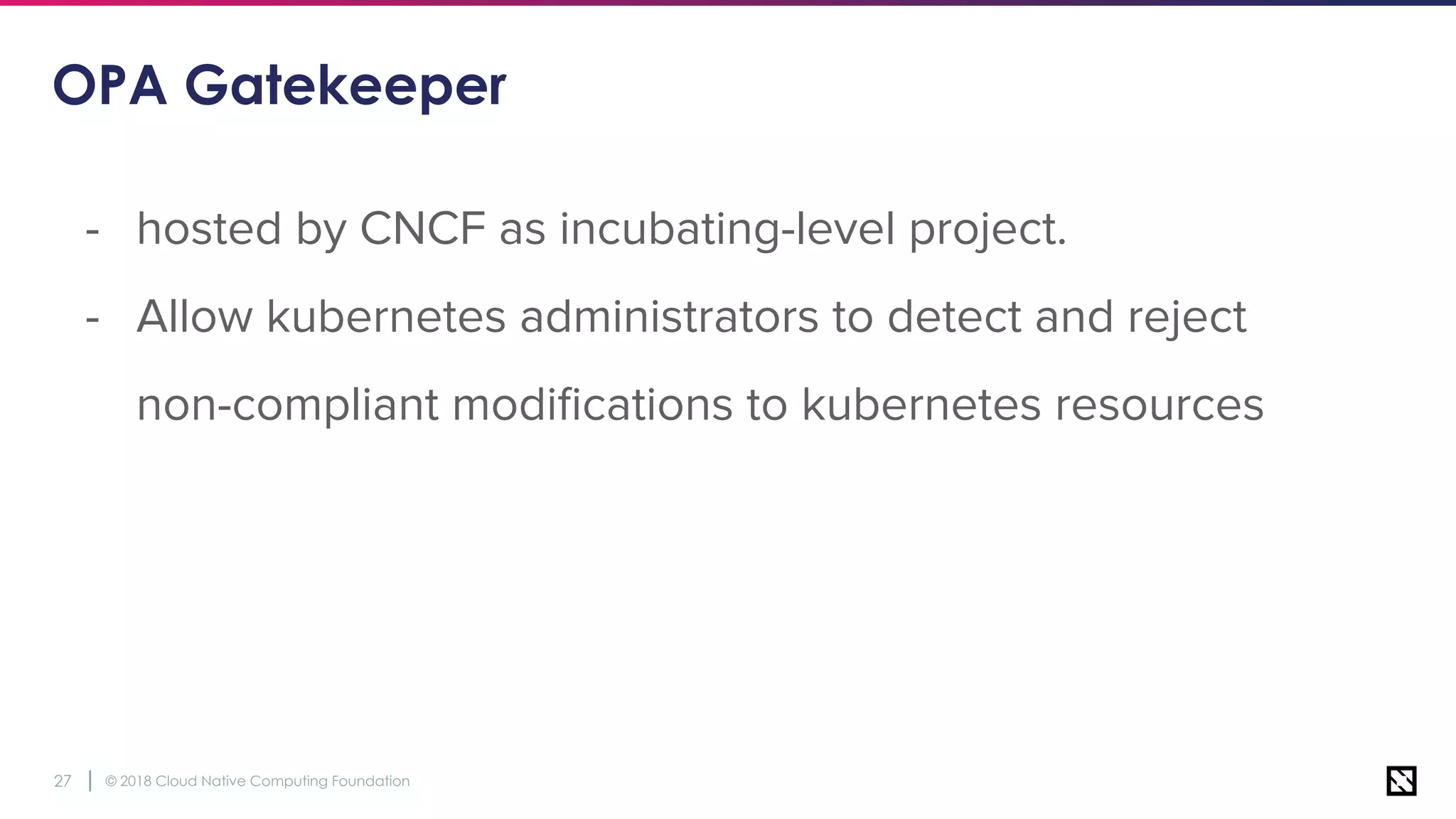 © 2018 Cloud Native Computing Foundation27
OPA Gatekeeper
- hosted by CNCF as incubating-level project.
- Allow kubernetes administrators to detect and reject
non-compliant modiﬁcations to kubernetes resources
 