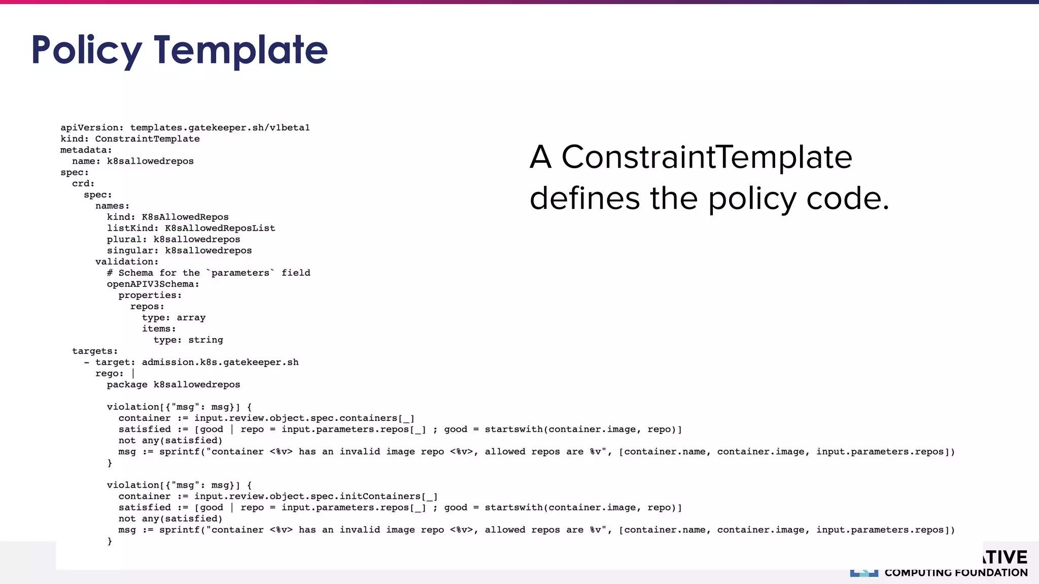 © 2018 Cloud Native Computing Foundation29
Policy Template
A ConstraintTemplate
deﬁnes the policy code.
 