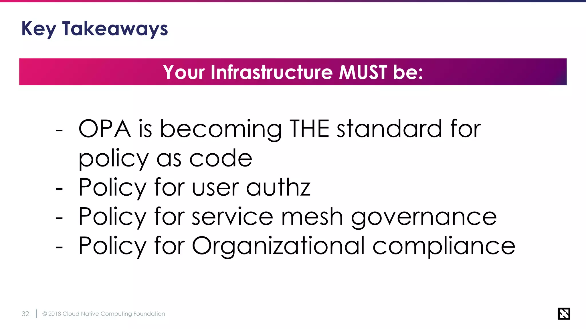 © 2018 Cloud Native Computing Foundation32
Key Takeaways
Your Infrastructure MUST be:
- OPA is becoming THE standard for
policy as code
- Policy for user authz
- Policy for service mesh governance
- Policy for Organizational compliance
 