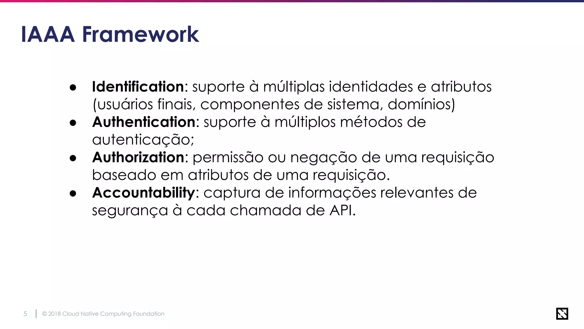 © 2018 Cloud Native Computing Foundation5
IAAA Framework
● Identification: suporte à múltiplas identidades e atributos
(usuários finais, componentes de sistema, domínios)
● Authentication: suporte à múltiplos métodos de
autenticação;
● Authorization: permissão ou negação de uma requisição
baseado em atributos de uma requisição.
● Accountability: captura de informações relevantes de
segurança à cada chamada de API.
 
