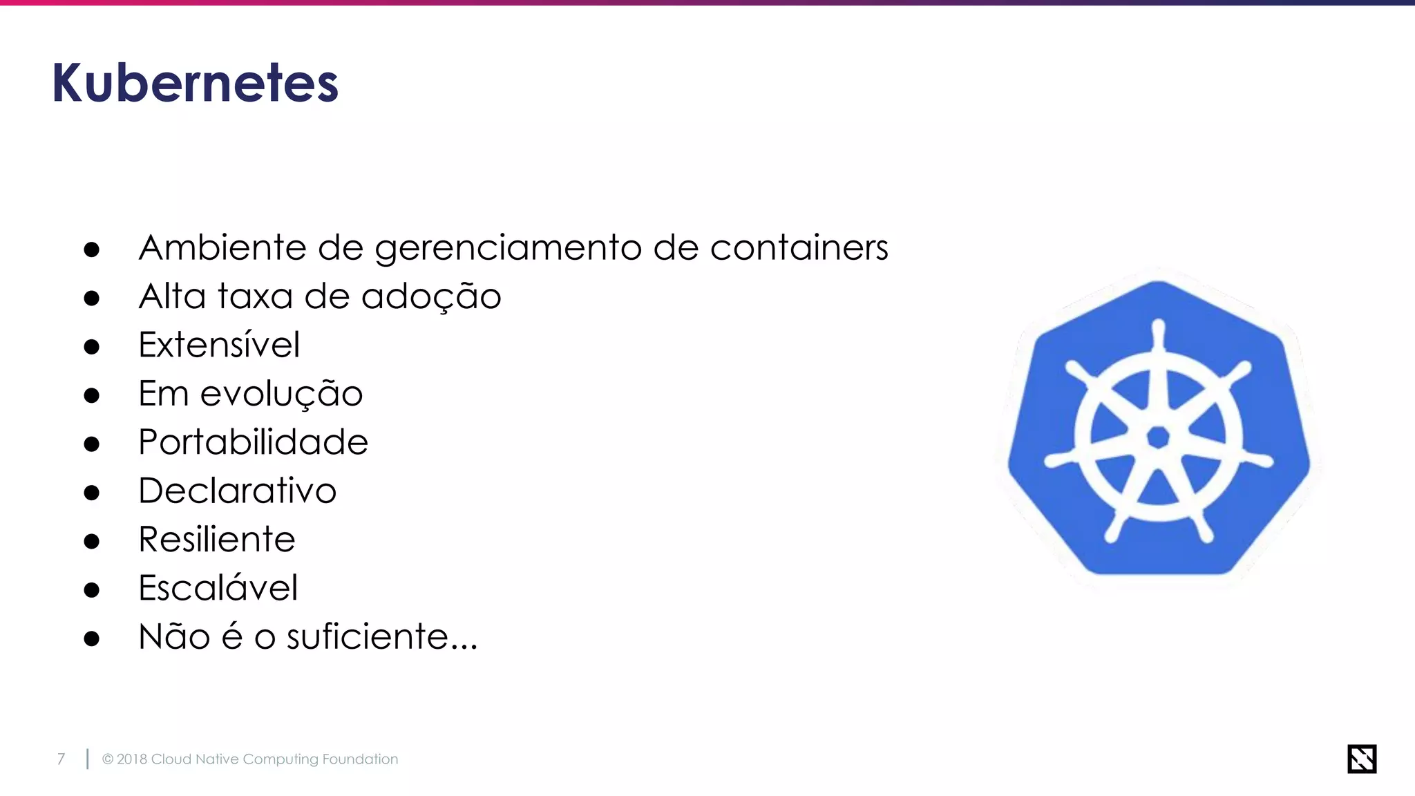 © 2018 Cloud Native Computing Foundation7
Kubernetes
● Ambiente de gerenciamento de containers
● Alta taxa de adoção
● Extensível
● Em evolução
● Portabilidade
● Declarativo
● Resiliente
● Escalável
● Não é o suficiente...
 
