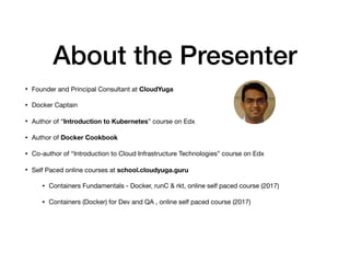 About the Presenter
• Founder and Principal Consultant at CloudYuga

• Docker Captain

• Author of “Introduction to Kubernetes” course on Edx

• Author of Docker Cookbook 

• Co-author of “Introduction to Cloud Infrastructure Technologies” course on Edx

• Self Paced online courses at school.cloudyuga.guru
• Containers Fundamentals - Docker, runC & rkt, online self paced course (2017)

• Containers (Docker) for Dev and QA , online self paced course (2017)

 