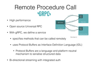 Remote Procedure Call
• High performance
• Open source Universal RPC
• With gRPC, we deﬁne a service
• speciﬁes methods that can be called remotely
• uses Protocol Buffers as Interface Deﬁnition Language (IDL)
• Protocol Buffers are a language and platform neutral
mechanism to serialise structured data
• Bi-directional streaming with integrated auth
https://grpc.io
 