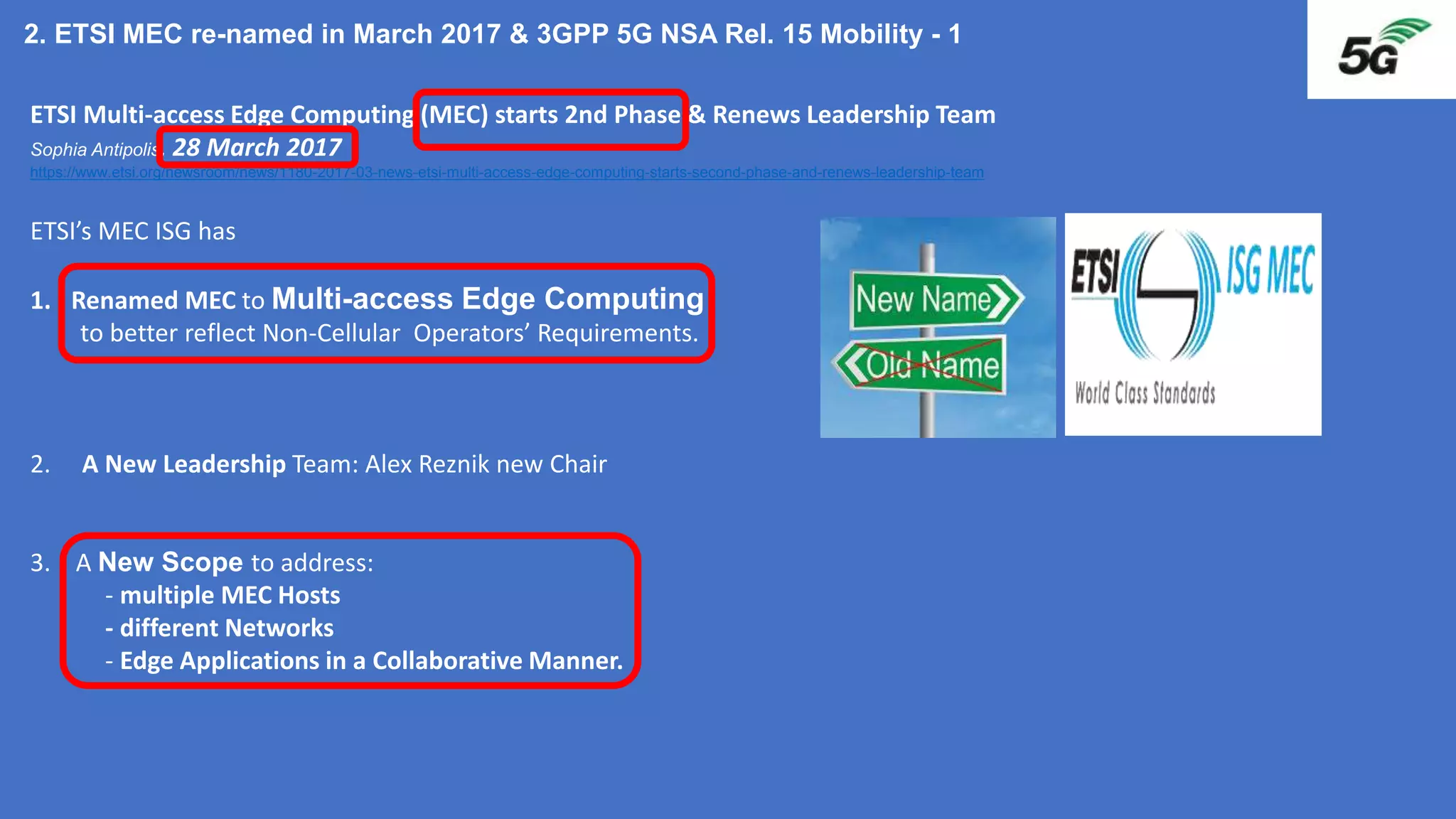 ETSI Multi-access Edge Computing (MEC) starts 2nd Phase & Renews Leadership Team
Sophia Antipolis, 28 March 2017
https://www.etsi.org/newsroom/news/1180-2017-03-news-etsi-multi-access-edge-computing-starts-second-phase-and-renews-leadership-team
ETSI’s MEC ISG has
1. Renamed MEC to Multi-access Edge Computing
to better reflect Non-Cellular Operators’ Requirements.
2. A New Leadership Team: Alex Reznik new Chair
3. A New Scope to address:
- multiple MEC Hosts
- different Networks
- Edge Applications in a Collaborative Manner.
2. ETSI MEC re-named in March 2017 & 3GPP 5G NSA Rel. 15 Mobility - 1
 