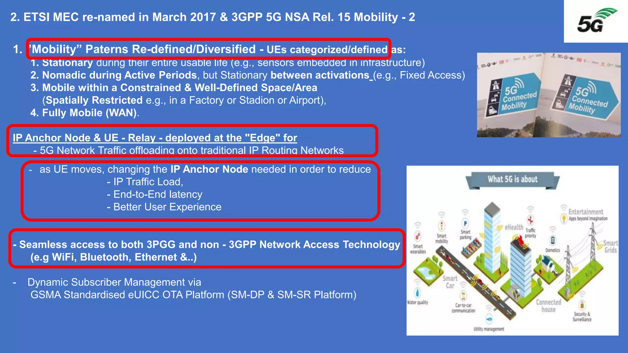 1. ”Mobility” Paterns Re-defined/Diversified - UEs categorized/defined as:
1. Stationary during their entire usable life (e.g., sensors embedded in infrastructure)
2. Nomadic during Active Periods, but Stationary between activations (e.g., Fixed Access)
3. Mobile within a Constrained & Well-Defined Space/Area
(Spatially Restricted e.g., in a Factory or Stadion or Airport),
4. Fully Mobile (WAN).
IP Anchor Node & UE - Relay - deployed at the "Edge" for
- 5G Network Traffic offloading onto traditional IP Routing Networks
- as UE moves, changing the IP Anchor Node needed in order to reduce
- IP Traffic Load,
- End-to-End latency
- Better User Experience
- Seamless access to both 3PGG and non - 3GPP Network Access Technology
(e.g WiFi, Bluetooth, Ethernet &..)
- Dynamic Subscriber Management via
GSMA Standardised eUICC OTA Platform (SM-DP & SM-SR Platform)
2. ETSI MEC re-named in March 2017 & 3GPP 5G NSA Rel. 15 Mobility - 2
 