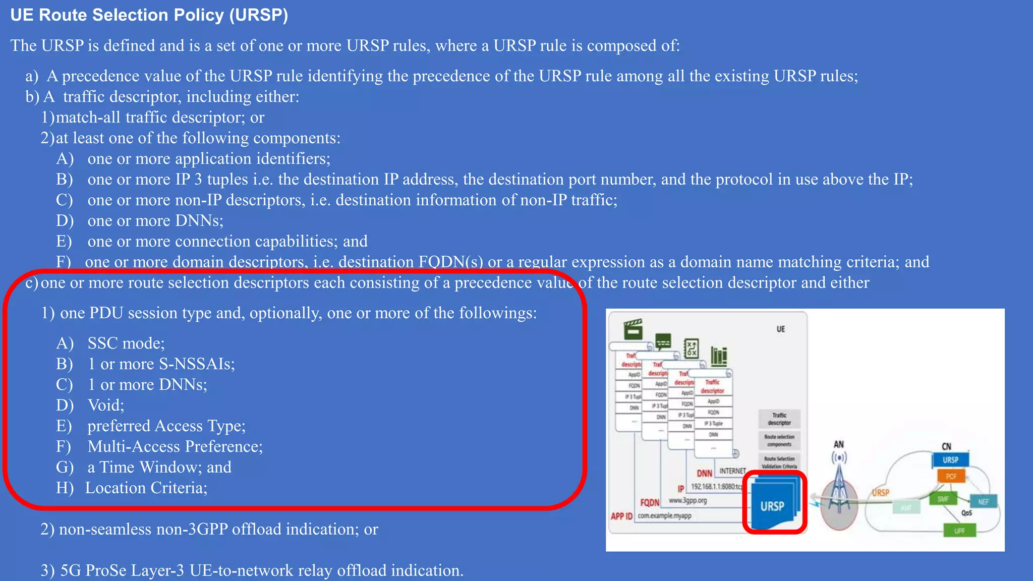 UE Route Selection Policy (URSP)
The URSP is defined and is a set of one or more URSP rules, where a URSP rule is composed of:
a) A precedence value of the URSP rule identifying the precedence of the URSP rule among all the existing URSP rules;
b) A traffic descriptor, including either:
1)match-all traffic descriptor; or
2)at least one of the following components:
A) one or more application identifiers;
B) one or more IP 3 tuples i.e. the destination IP address, the destination port number, and the protocol in use above the IP;
C) one or more non-IP descriptors, i.e. destination information of non-IP traffic;
D) one or more DNNs;
E) one or more connection capabilities; and
F) one or more domain descriptors, i.e. destination FQDN(s) or a regular expression as a domain name matching criteria; and
c)one or more route selection descriptors each consisting of a precedence value of the route selection descriptor and either
1) one PDU session type and, optionally, one or more of the followings:
A) SSC mode;
B) 1 or more S-NSSAIs;
C) 1 or more DNNs;
D) Void;
E) preferred Access Type;
F) Multi-Access Preference;
G) a Time Window; and
H) Location Criteria;
2) non-seamless non-3GPP offload indication; or
3) 5G ProSe Layer-3 UE-to-network relay offload indication.
 