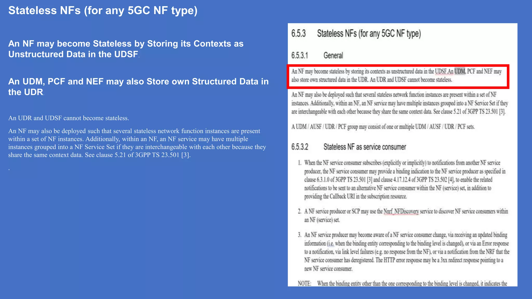 Stateless NFs (for any 5GC NF type)
An NF may become Stateless by Storing its Contexts as
Unstructured Data in the UDSF.
An UDM, PCF and NEF may also Store own Structured Data in
the UDR.
An UDR and UDSF cannot become stateless.
An NF may also be deployed such that several stateless network function instances are present
within a set of NF instances. Additionally, within an NF, an NF service may have multiple
instances grouped into a NF Service Set if they are interchangeable with each other because they
share the same context data. See clause 5.21 of 3GPP TS 23.501 [3].
.
 