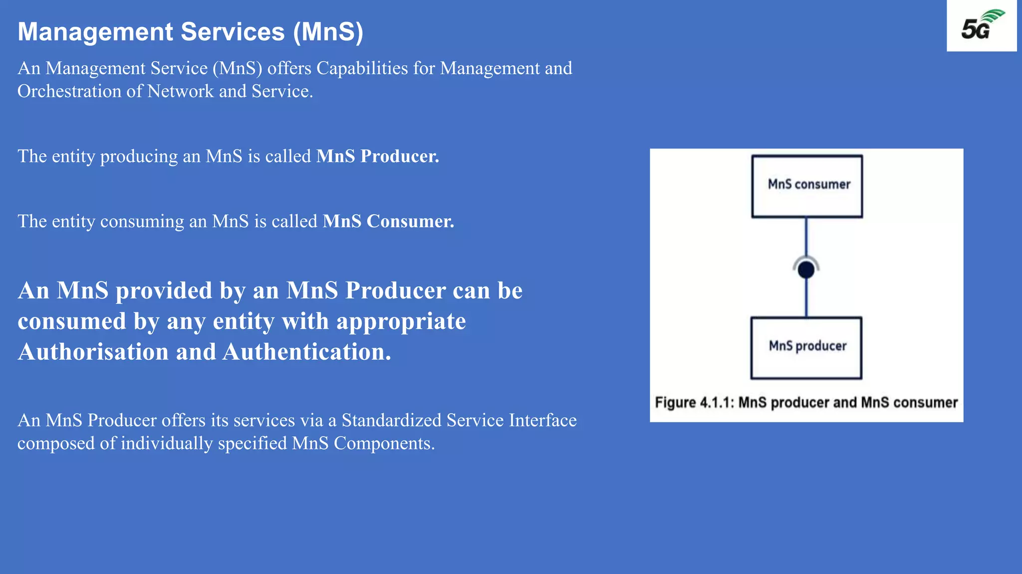 Management Services (MnS)
An Management Service (MnS) offers Capabilities for Management and
Orchestration of Network and Service.
The entity producing an MnS is called MnS Producer.
The entity consuming an MnS is called MnS Consumer.
An MnS provided by an MnS Producer can be
consumed by any entity with appropriate
Authorisation and Authentication.
An MnS Producer offers its services via a Standardized Service Interface
composed of individually specified MnS Components.
 