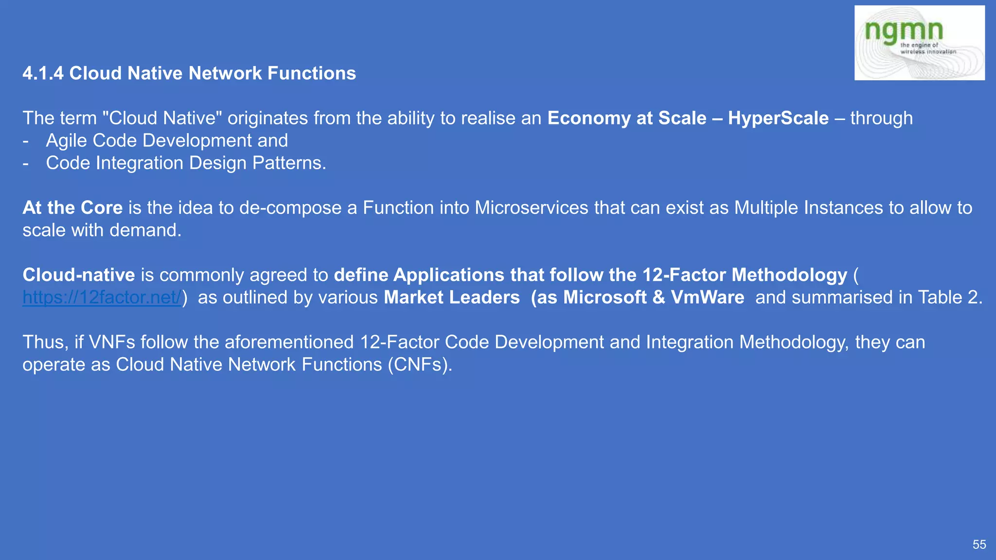 55
4.1.4 Cloud Native Network Functions
The term "Cloud Native" originates from the ability to realise an Economy at Scale – HyperScale – through
- Agile Code Development and
- Code Integration Design Patterns.
At the Core is the idea to de-compose a Function into Microservices that can exist as Multiple Instances to allow to
scale with demand.
Cloud-native is commonly agreed to define Applications that follow the 12-Factor Methodology (
https://12factor.net/) as outlined by various Market Leaders (as Microsoft & VmWare and summarised in Table 2.
Thus, if VNFs follow the aforementioned 12-Factor Code Development and Integration Methodology, they can
operate as Cloud Native Network Functions (CNFs).
 