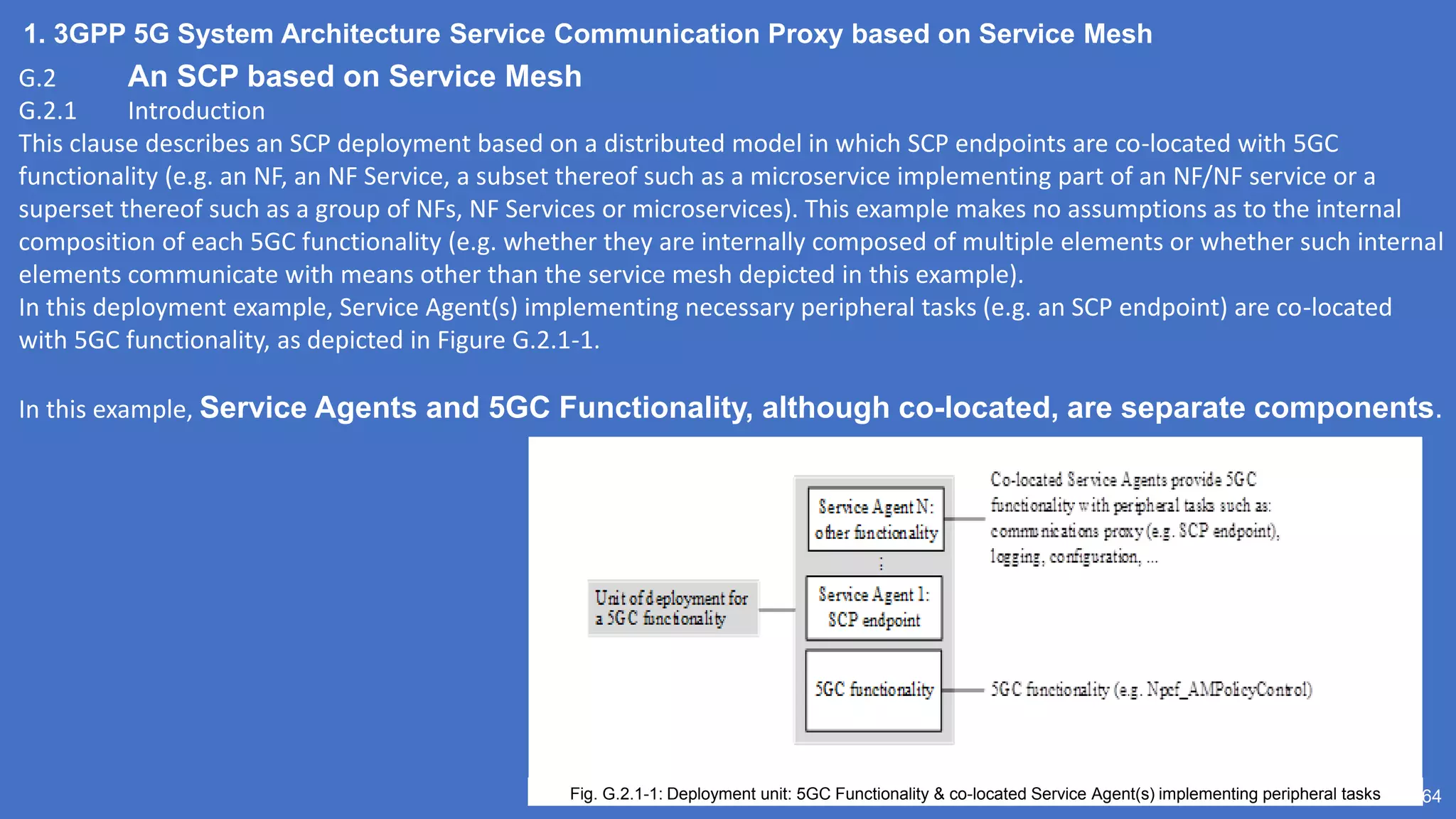1. 3GPP 5G System Architecture Service Communication Proxy based on Service Mesh
64
G.2 An SCP based on Service Mesh
G.2.1 Introduction
This clause describes an SCP deployment based on a distributed model in which SCP endpoints are co-located with 5GC
functionality (e.g. an NF, an NF Service, a subset thereof such as a microservice implementing part of an NF/NF service or a
superset thereof such as a group of NFs, NF Services or microservices). This example makes no assumptions as to the internal
composition of each 5GC functionality (e.g. whether they are internally composed of multiple elements or whether such internal
elements communicate with means other than the service mesh depicted in this example).
In this deployment example, Service Agent(s) implementing necessary peripheral tasks (e.g. an SCP endpoint) are co-located
with 5GC functionality, as depicted in Figure G.2.1-1.
In this example, Service Agents and 5GC Functionality, although co-located, are separate components.
Fig. G.2.1-1: Deployment unit: 5GC Functionality & co-located Service Agent(s) implementing peripheral tasks
 
