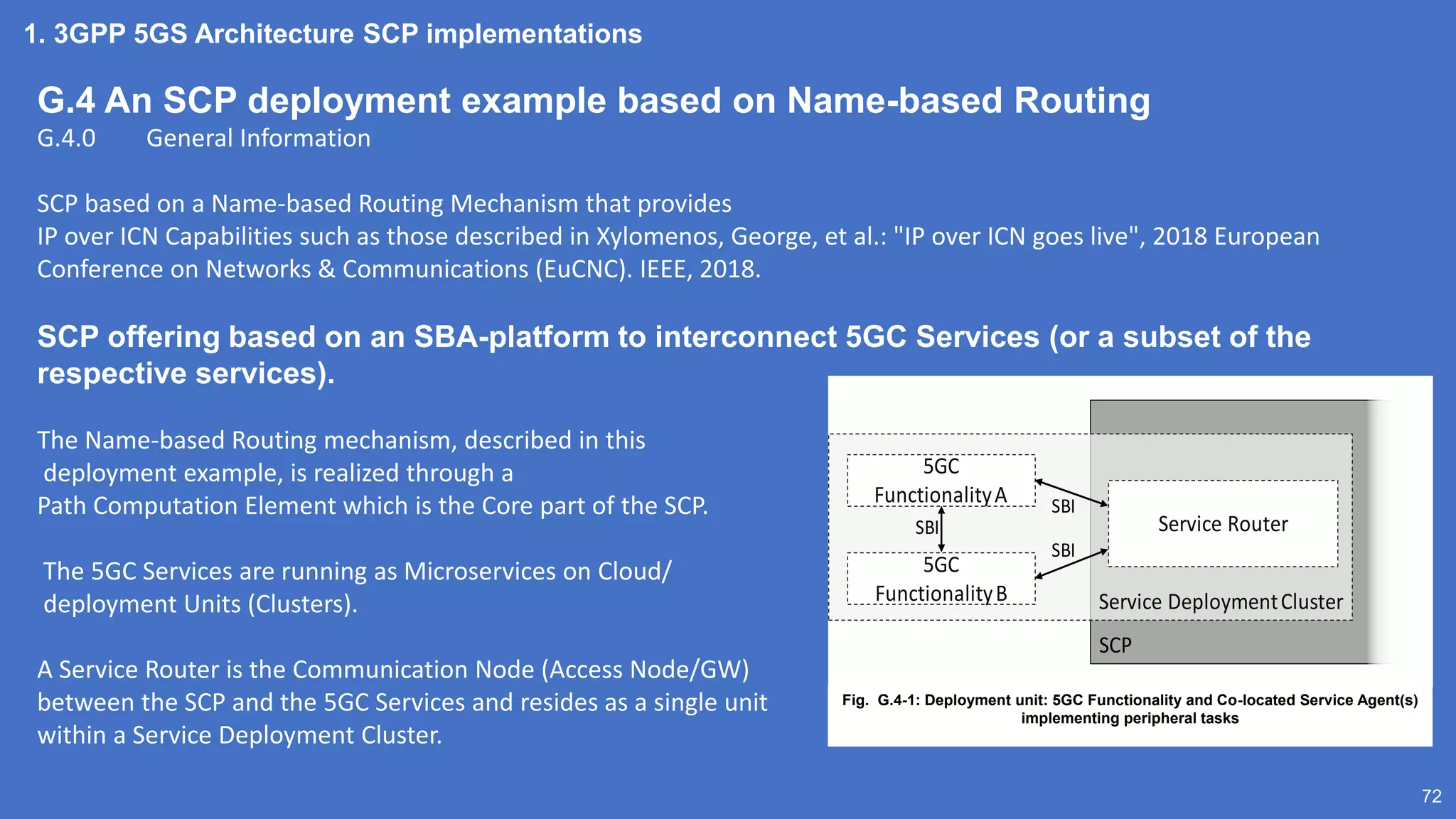 1. 3GPP 5GS Architecture SCP implementations
72
G.4 An SCP deployment example based on Name-based Routing
G.4.0 General Information
SCP based on a Name-based Routing Mechanism that provides
IP over ICN Capabilities such as those described in Xylomenos, George, et al.: "IP over ICN goes live", 2018 European
Conference on Networks & Communications (EuCNC). IEEE, 2018.
SCP offering based on an SBA-platform to interconnect 5GC Services (or a subset of the
respective services).
The Name-based Routing mechanism, described in this
deployment example, is realized through a
Path Computation Element which is the Core part of the SCP.
The 5GC Services are running as Microservices on Cloud/
deployment Units (Clusters).
A Service Router is the Communication Node (Access Node/GW)
between the SCP and the 5GC Services and resides as a single unit
within a Service Deployment Cluster.
SCP
Service DeploymentCluster
Service Router
5GC
FunctionalityA
5GC
FunctionalityB
SBI
SBI
SBI
Fig. G.4-1: Deployment unit: 5GC Functionality and Co-located Service Agent(s)
implementing peripheral tasks
 