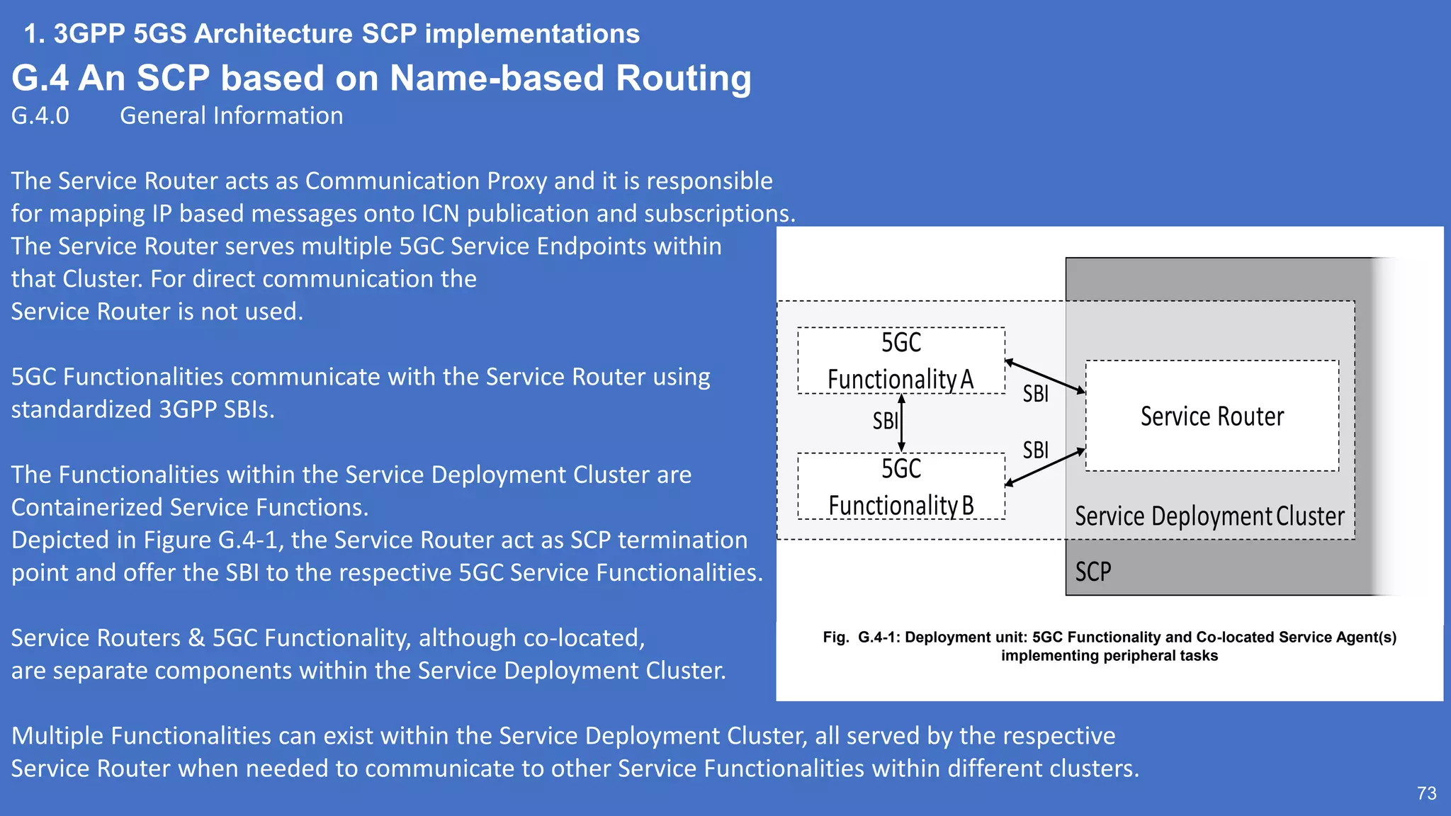 1. 3GPP 5GS Architecture SCP implementations
73
G.4 An SCP based on Name-based Routing
G.4.0 General Information
The Service Router acts as Communication Proxy and it is responsible
for mapping IP based messages onto ICN publication and subscriptions.
The Service Router serves multiple 5GC Service Endpoints within
that Cluster. For direct communication the
Service Router is not used.
5GC Functionalities communicate with the Service Router using
standardized 3GPP SBIs.
The Functionalities within the Service Deployment Cluster are
Containerized Service Functions.
Depicted in Figure G.4-1, the Service Router act as SCP termination
point and offer the SBI to the respective 5GC Service Functionalities.
Service Routers & 5GC Functionality, although co-located,
are separate components within the Service Deployment Cluster.
Multiple Functionalities can exist within the Service Deployment Cluster, all served by the respective
Service Router when needed to communicate to other Service Functionalities within different clusters.
SCP
Service DeploymentCluster
Service Router
5GC
FunctionalityA
5GC
FunctionalityB
SBI
SBI
SBI
Fig. G.4-1: Deployment unit: 5GC Functionality and Co-located Service Agent(s)
implementing peripheral tasks
 
