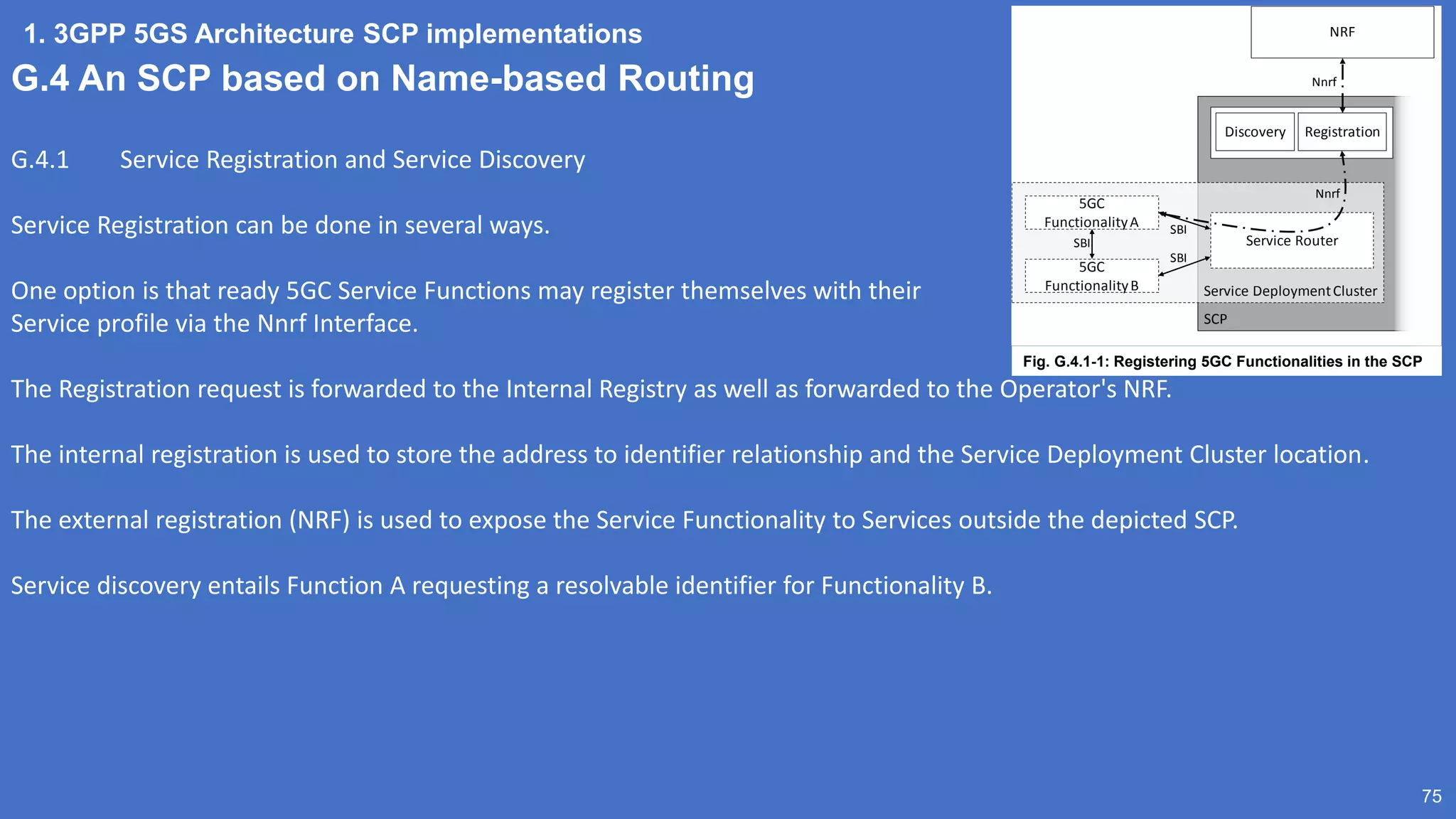 1. 3GPP 5GS Architecture SCP implementations
75
G.4 An SCP based on Name-based Routing
G.4.1 Service Registration and Service Discovery
Service Registration can be done in several ways.
One option is that ready 5GC Service Functions may register themselves with their
Service profile via the Nnrf Interface.
The Registration request is forwarded to the Internal Registry as well as forwarded to the Operator's NRF.
The internal registration is used to store the address to identifier relationship and the Service Deployment Cluster location.
The external registration (NRF) is used to expose the Service Functionality to Services outside the depicted SCP.
Service discovery entails Function A requesting a resolvable identifier for Functionality B.
SCP
Service DeploymentCluster
Service Router
5GC
FunctionalityA
5GC
FunctionalityB
SBI
SBI
SBI
Nnrf
Discovery Registration
NRF
Nnrf
Fig. G.4.1-1: Registering 5GC Functionalities in the SCP
 
