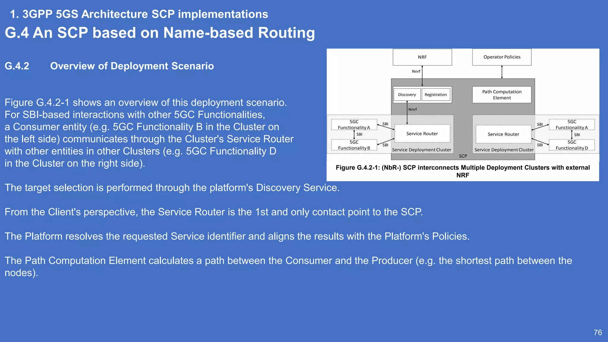 1. 3GPP 5GS Architecture SCP implementations
76
G.4 An SCP based on Name-based Routing
G.4.2 Overview of Deployment Scenario
Figure G.4.2-1 shows an overview of this deployment scenario.
For SBI-based interactions with other 5GC Functionalities,
a Consumer entity (e.g. 5GC Functionality B in the Cluster on
the left side) communicates through the Cluster's Service Router
with other entities in other Clusters (e.g. 5GC Functionality D
in the Cluster on the right side).
The target selection is performed through the platform's Discovery Service.
From the Client's perspective, the Service Router is the 1st and only contact point to the SCP.
The Platform resolves the requested Service identifier and aligns the results with the Platform's Policies.
The Path Computation Element calculates a path between the Consumer and the Producer (e.g. the shortest path between the
nodes).
SCP
Path Computation
Element
NRF Operator Policies
Service DeploymentCluster
Service Router
5GC
FunctionalityA
5GC
FunctionalityB
SBI
SBI
Service DeploymentCluster
Service Router
5GC
FunctionalityA
5GC
FunctionalityD
SBI
SBI
SBI SBI
Nnrf
Discovery Registration
Nnrf
Figure G.4.2-1: (NbR-) SCP interconnects Multiple Deployment Clusters with external
NRF
 