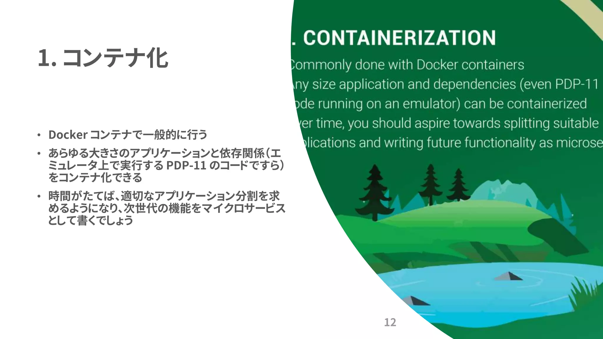 1. コンテナ化
• Docker コンテナで一般的に行う
• あらゆる大きさのアプリケーションと依存関係（エ
ミュレータ上で実行する PDP-11 のコードですら）
をコンテナ化できる
• 時間がたてば、適切なアプリケーション分割を求
めるようになり、次世代の機能をマイクロサービス
として書くでしょう
12
 