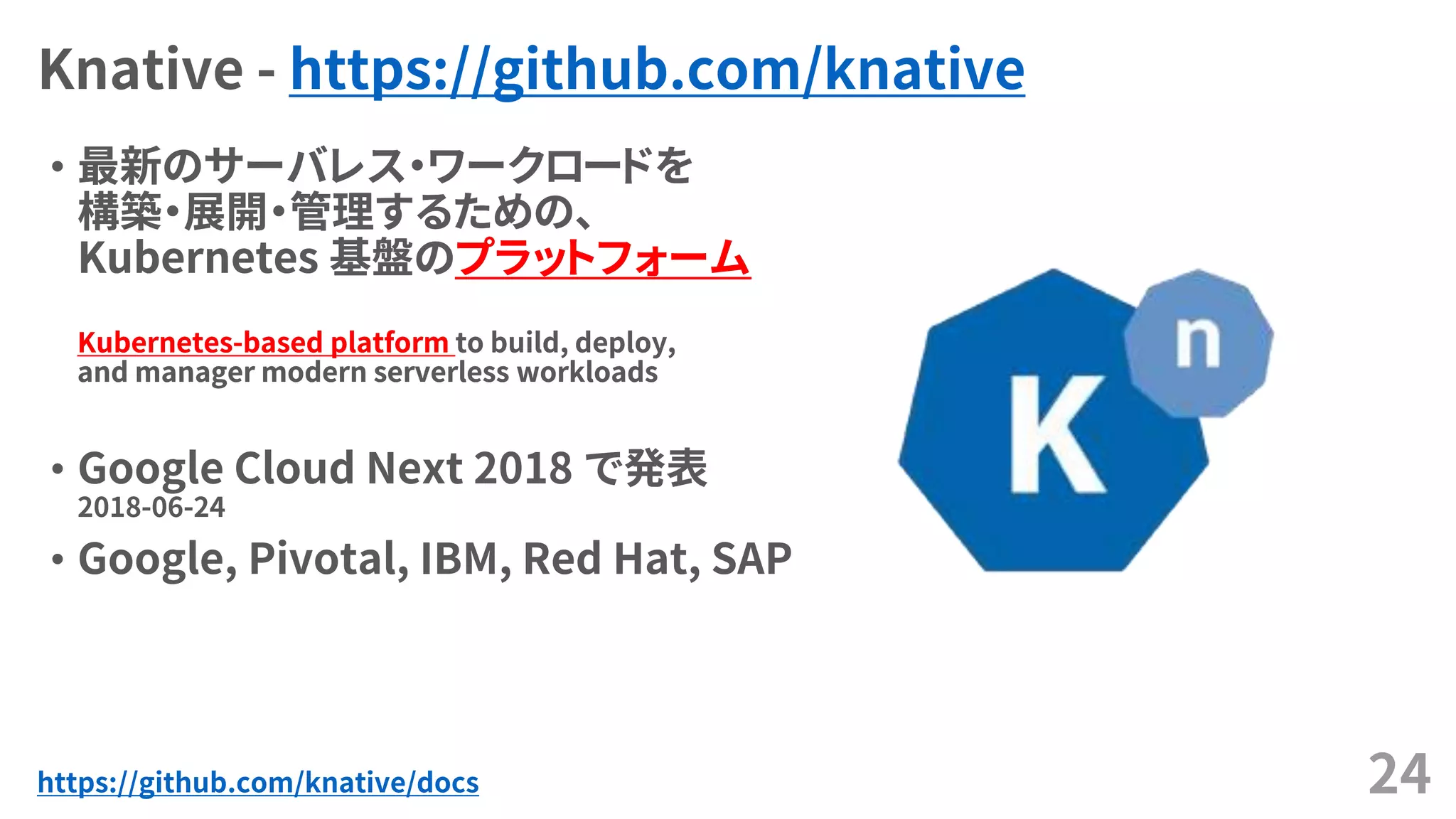 Knative - https://github.com/knative
24
• 最新のサーバレス・ワークロードを
構築・展開・管理するための、
Kubernetes 基盤のプラットフォーム
Kubernetes-based platform to build, deploy,
and manager modern serverless workloads
• Google Cloud Next 2018 で発表
2018-06-24
• Google, Pivotal, IBM, Red Hat, SAP
• 最新のサーバレス・ワークロードを
構築・展開・管理するための、
Kubernetes 基盤のプラットフォーム
Kubernetes-based platform to build, deploy,
and manager modern serverless workloads
https://github.com/knative/docs
 