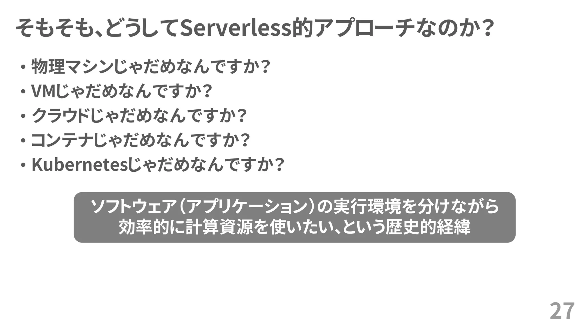 そもそも、どうしてServerless的アプローチなのか？
• 物理マシンじゃだめなんですか？
• VMじゃだめなんですか？
• クラウドじゃだめなんですか？
• コンテナじゃだめなんですか？
• Kubernetesじゃだめなんですか？
27
ソフトウェア（アプリケーション）の実行環境を分けながら
効率的に計算資源を使いたい、という歴史的経緯
 