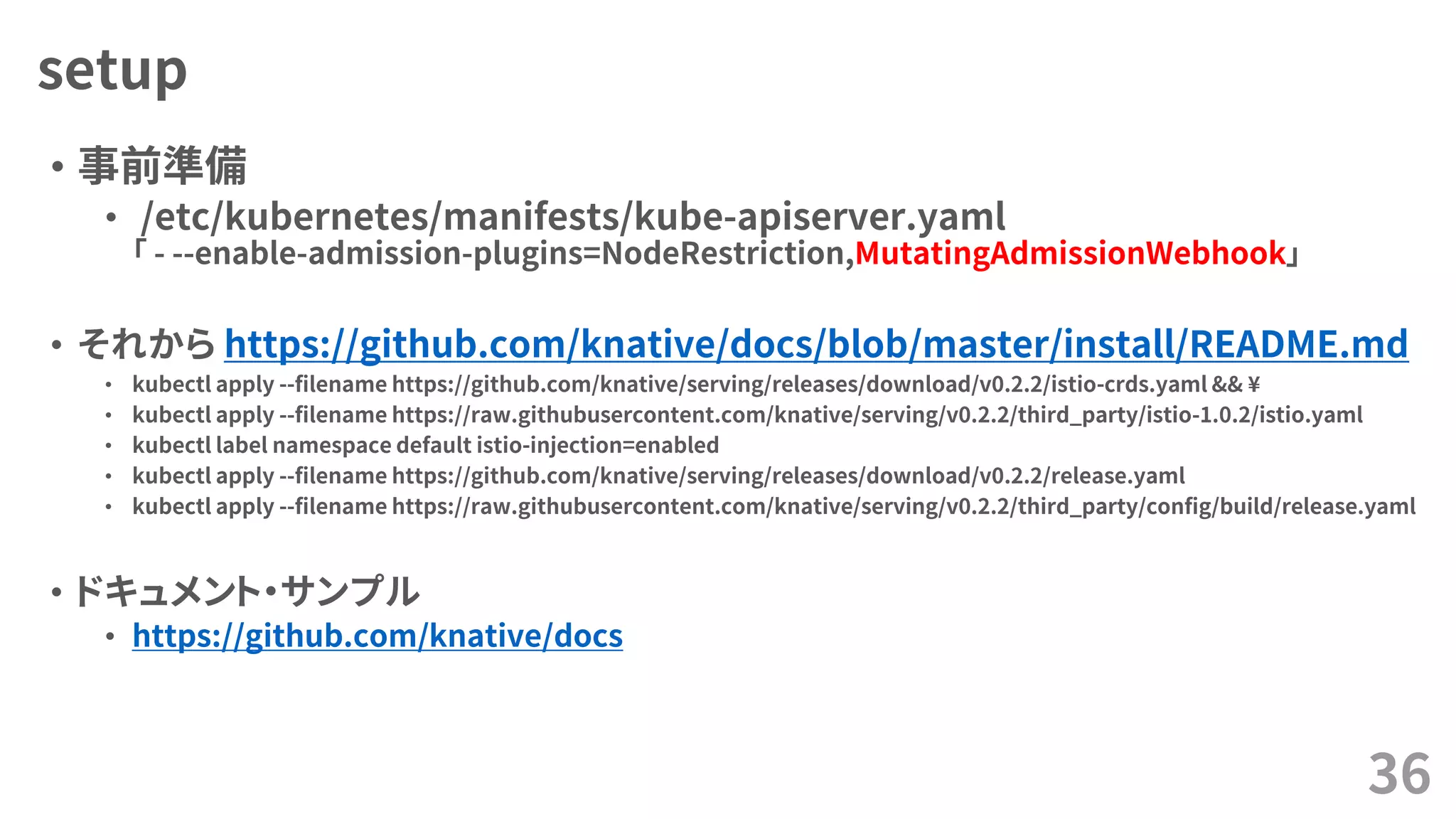 setup
• 事前準備
• /etc/kubernetes/manifests/kube-apiserver.yaml
「 - --enable-admission-plugins=NodeRestriction,MutatingAdmissionWebhook」
• それから https://github.com/knative/docs/blob/master/install/README.md
• kubectl apply --filename https://github.com/knative/serving/releases/download/v0.2.2/istio-crds.yaml && ¥
• kubectl apply --filename https://raw.githubusercontent.com/knative/serving/v0.2.2/third_party/istio-1.0.2/istio.yaml
• kubectl label namespace default istio-injection=enabled
• kubectl apply --filename https://github.com/knative/serving/releases/download/v0.2.2/release.yaml
• kubectl apply --filename https://raw.githubusercontent.com/knative/serving/v0.2.2/third_party/config/build/release.yaml
• ドキュメント・サンプル
• https://github.com/knative/docs
36
 