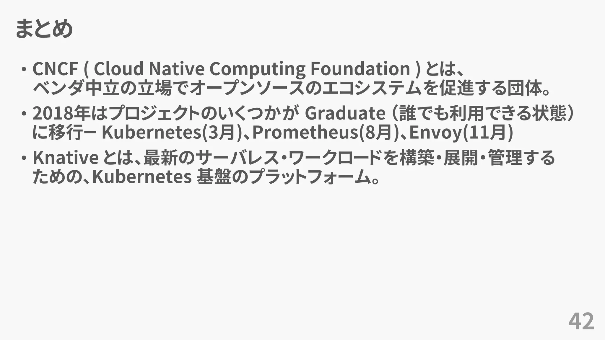 まとめ
• CNCF ( Cloud Native Computing Foundation ) とは、
ベンダ中立の立場でオープンソースのエコシステムを促進する団体。
• 2018年はプロジェクトのいくつかが Graduate （誰でも利用できる状態）
に移行－ Kubernetes(3月)、Prometheus(8月)、Envoy(11月)
• Knative とは、最新のサーバレス・ワークロードを構築・展開・管理する
ための、Kubernetes 基盤のプラットフォーム。
42
 