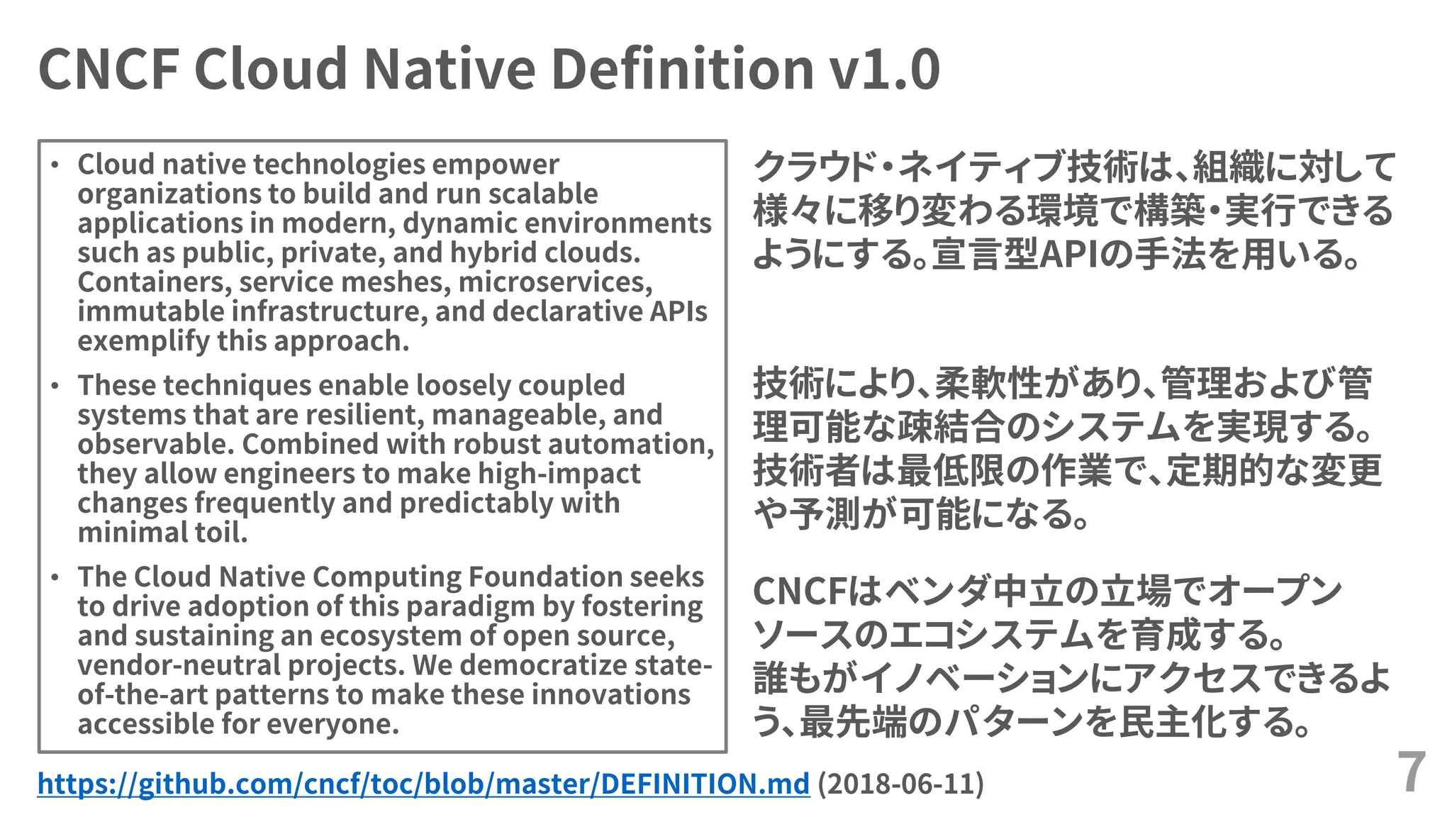 CNCF Cloud Native Definition v1.0
• Cloud native technologies empower
organizations to build and run scalable
applications in modern, dynamic environments
such as public, private, and hybrid clouds.
Containers, service meshes, microservices,
immutable infrastructure, and declarative APIs
exemplify this approach.
• These techniques enable loosely coupled
systems that are resilient, manageable, and
observable. Combined with robust automation,
they allow engineers to make high-impact
changes frequently and predictably with
minimal toil.
• The Cloud Native Computing Foundation seeks
to drive adoption of this paradigm by fostering
and sustaining an ecosystem of open source,
vendor-neutral projects. We democratize state-
of-the-art patterns to make these innovations
accessible for everyone.
7https://github.com/cncf/toc/blob/master/DEFINITION.md (2018-06-11)
クラウド・ネイティブ技術は、組織に対して
様々に移り変わる環境で構築・実行できる
ようにする。宣言型APIの手法を用いる。
技術により、柔軟性があり、管理および管
理可能な疎結合のシステムを実現する。
技術者は最低限の作業で、定期的な変更
や予測が可能になる。
CNCFはベンダ中立の立場でオープン
ソースのエコシステムを育成する。
誰もがイノベーションにアクセスできるよ
う、最先端のパターンを民主化する。
 