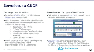 © 2019 Cloud Native Computing Foundation10
Serverless na CNCF
Decompondo Serverless
•Serverless Working Group publicado no
whitepaper influenciador
•Atributos que os desenvolvedores adoram
em plataformas serverless fechadas (que já
rodam em containers):
○ Escalabilidade Infinita
○ ”Micro”Faturamento
○ Atualizações de App Facilitadas
○ Arquiteturas direcionadas por
Eventos
○ Zero Ops de Servidores
•Vários projetos estão sendo decompostos
em capacidades para serem
disponibizadas sobre o Kubernetes
Serverless Landscape & CloudEvents
•O Landsace Serverless s.cncf.io rastreia todos os
projetos e produtos no espaço
•CloudEvents, um novo projeto CNCF, é um
modelo comum para dados de eventos para
facilitar a entrega de eventos entre provedores
 
