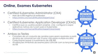 © 2019 Cloud Native Computing Foundation16
Online, Exames Kubernetes
• Certified Kubernetes Administrator (CKA)
– Mais de 6,000 registros já realizados
– https://www.cncf.io/certification/expert/cka/
• Certified Kubernetes Application Developer (CKAD)
– Certifica que os usuários podem projetar, criar, configurar e expor
aplicativos nativos da nuvem para o Kubernetes
– https://www.cncf.io/certification/expert/cka/ckad/
• Ambos os Testes
– Consistem de um conjunto de cenários para serem resolvidos a partir
da linha de comando em até 3 horas; não existe multipla escolha
– Cada Exame requer o investimento de US$ 300
– Atualizações trimestrais do exame para coincidir com os lançamentos
do K8
 