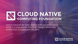 Uma Fundação de Open Source Software dedicada a
tornar a Computação Nativa em Nuvem Universal e
Sustentável. Fundada em Dez 2015
 