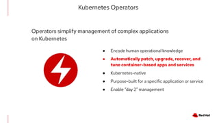 ● Encode human operational knowledge
● Automatically patch, upgrade, recover, and
tune container-based apps and services
● Kubernetes-native
● Purpose-built for a specific application or service
● Enable “day 2” management
Kubernetes Operators
Operators simplify management of complex applications
on Kubernetes
 