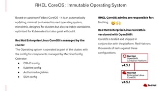 RHEL CoreOS : Immutable Operating System
Based on upstream Fedora CoreOS - it is an automatically
updating, minimal, container-focused operating system,
monolithic, designed for clusters but also operable standalone,
optimized for Kubernetes but also great without it.
Red Hat Enterprise Linux CoreOS is managed by the
cluster
The Operating system is operated as part of the cluster, with
the config for components managed by Machine Config
Operator:
● CRI-O config
● Kubelet config
● Authorized registries
● SSH config
v4.5.1
v4.5.1
RHEL CoreOS admins are responsible for:
Nothing.
Red Hat Enterprise Linux CoreOS is
versioned with OpenShift
CoreOS is tested and shipped in
conjunction with the platform. Red Hat runs
thousands of tests against these
configurations.
 