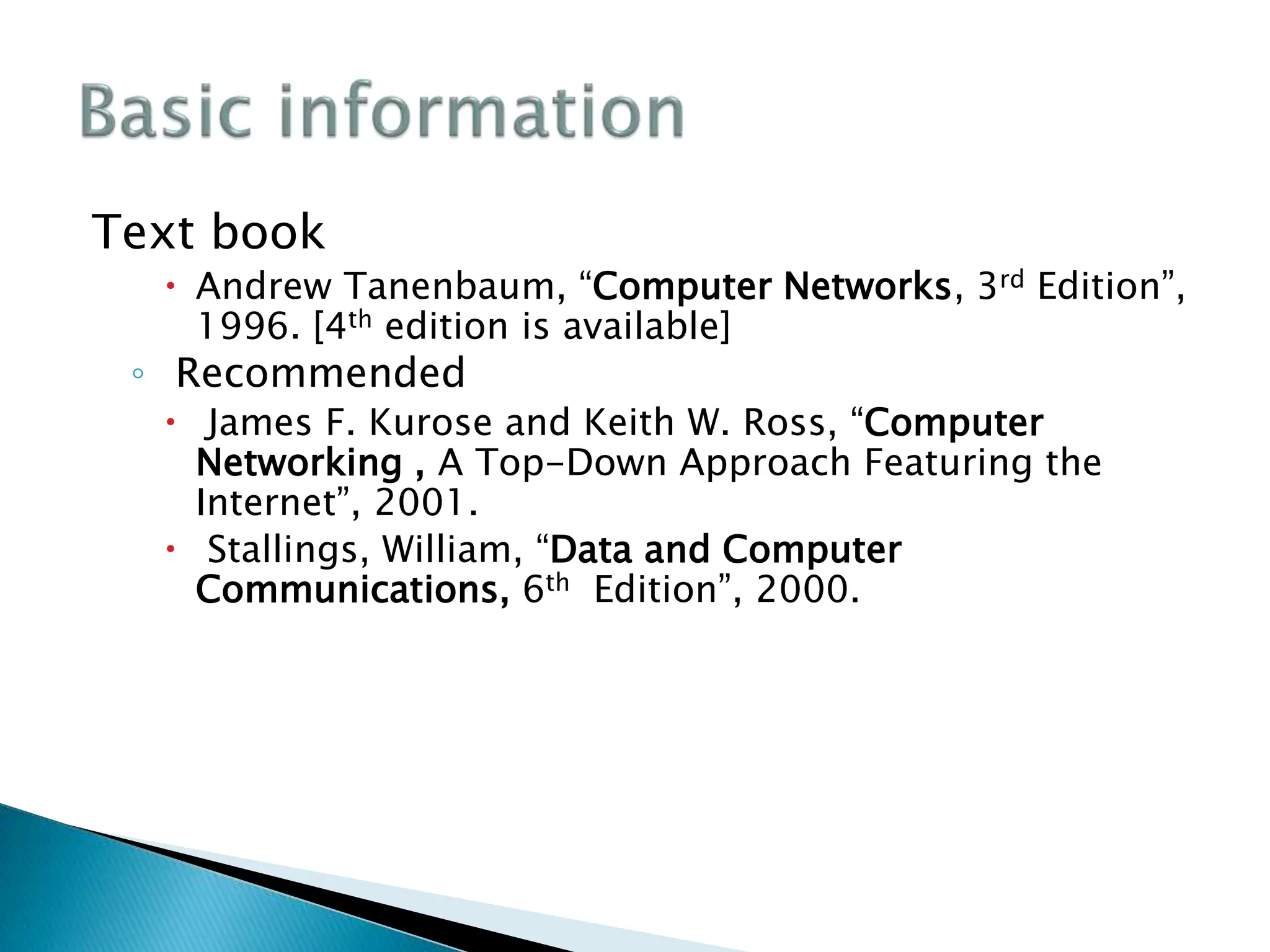 Text book
 Andrew Tanenbaum, “Computer Networks, 3rd Edition”,
1996. [4th edition is available]
◦ Recommended
 James F. Kurose and Keith W. Ross, “Computer
Networking , A Top-Down Approach Featuring the
Internet”, 2001.
 Stallings, William, “Data and Computer
Communications, 6th Edition”, 2000.
 