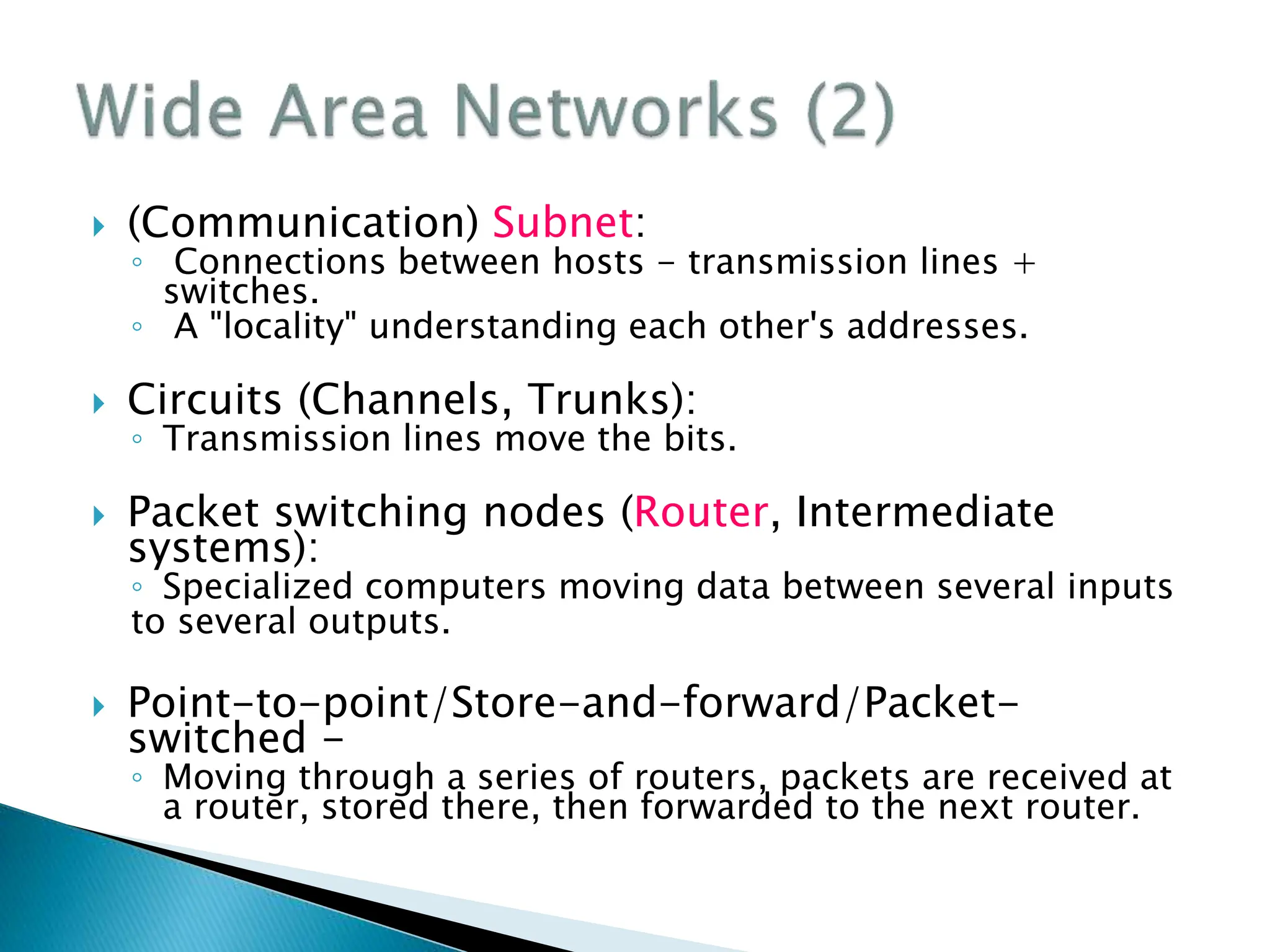  (Communication) Subnet:
◦ Connections between hosts - transmission lines +
switches.
◦ A "locality" understanding each other's addresses.
 Circuits (Channels, Trunks):
◦ Transmission lines move the bits.
 Packet switching nodes (Router, Intermediate
systems):
◦ Specialized computers moving data between several inputs
to several outputs.
 Point-to-point/Store-and-forward/Packet-
switched -
◦ Moving through a series of routers, packets are received at
a router, stored there, then forwarded to the next router.
 