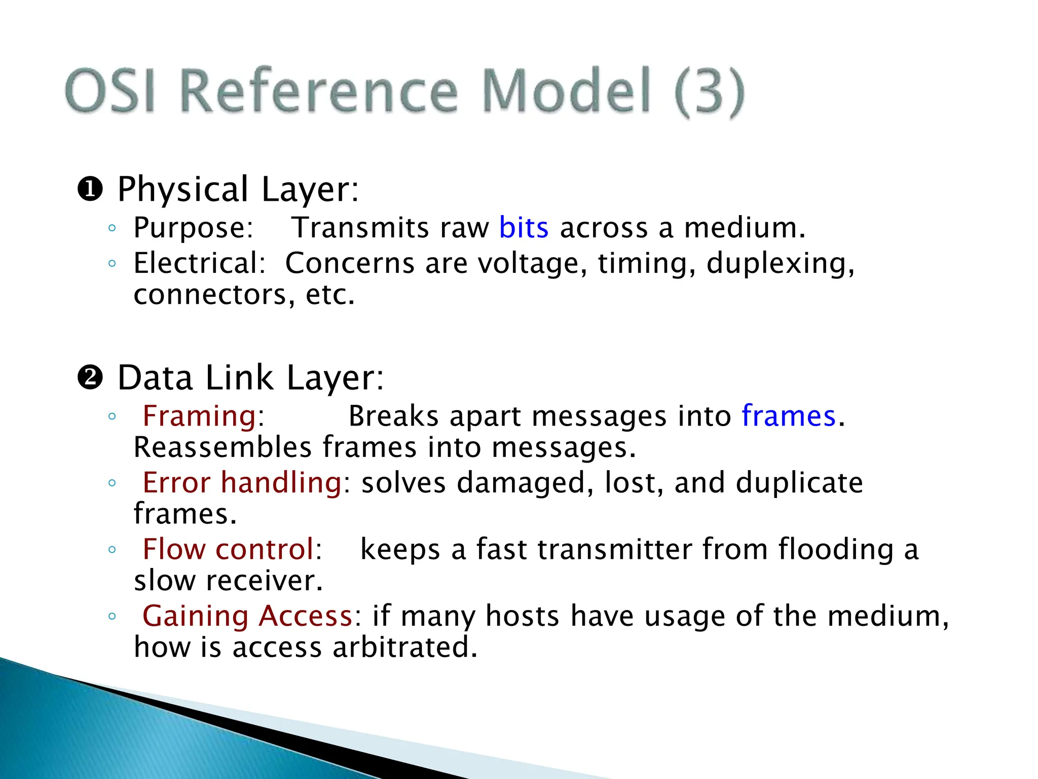 Physical Layer:
◦ Purpose: Transmits raw bits across a medium.
◦ Electrical: Concerns are voltage, timing, duplexing,
connectors, etc.
 Data Link Layer:
◦ Framing: Breaks apart messages into frames.
Reassembles frames into messages.
◦ Error handling: solves damaged, lost, and duplicate
frames.
◦ Flow control: keeps a fast transmitter from flooding a
slow receiver.
◦ Gaining Access: if many hosts have usage of the medium,
how is access arbitrated.
 