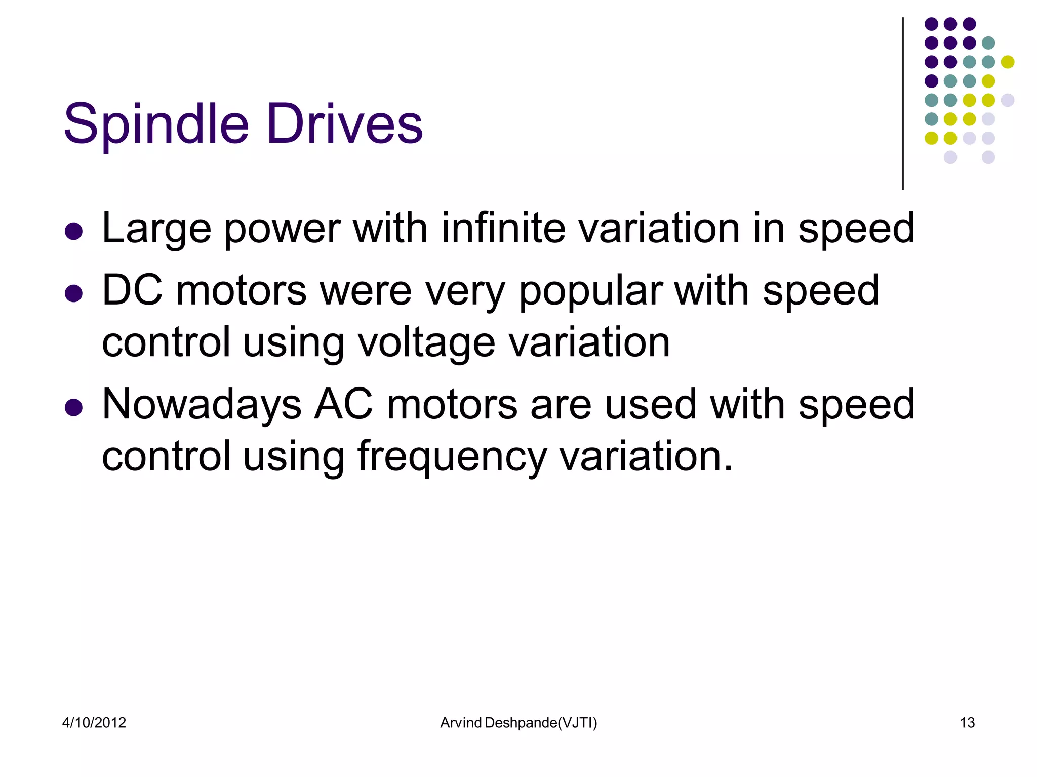 Spindle Drives
    Large power with infinite variation in speed
    DC motors were very popular with speed
     control using voltage variation
    Nowadays AC motors are used with speed
     control using frequency variation.




4/10/2012              Arvind Deshpande(VJTI)       13
 