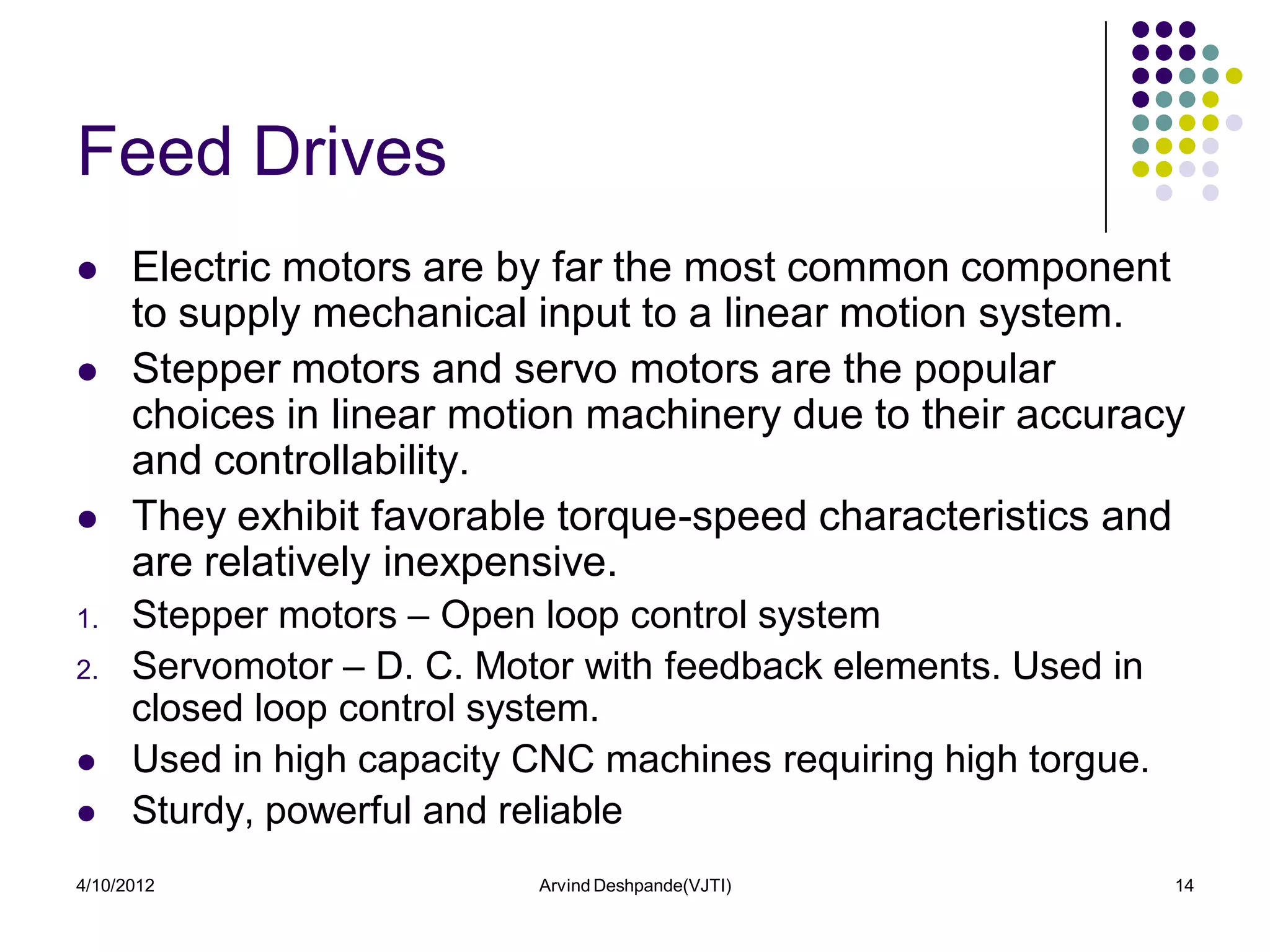Feed Drives
     Electric motors are by far the most common component
      to supply mechanical input to a linear motion system.
     Stepper motors and servo motors are the popular
      choices in linear motion machinery due to their accuracy
      and controllability.
     They exhibit favorable torque-speed characteristics and
      are relatively inexpensive.
1.    Stepper motors – Open loop control system
2.    Servomotor – D. C. Motor with feedback elements. Used in
      closed loop control system.
     Used in high capacity CNC machines requiring high torgue.
     Sturdy, powerful and reliable
4/10/2012                   Arvind Deshpande(VJTI)                14
 