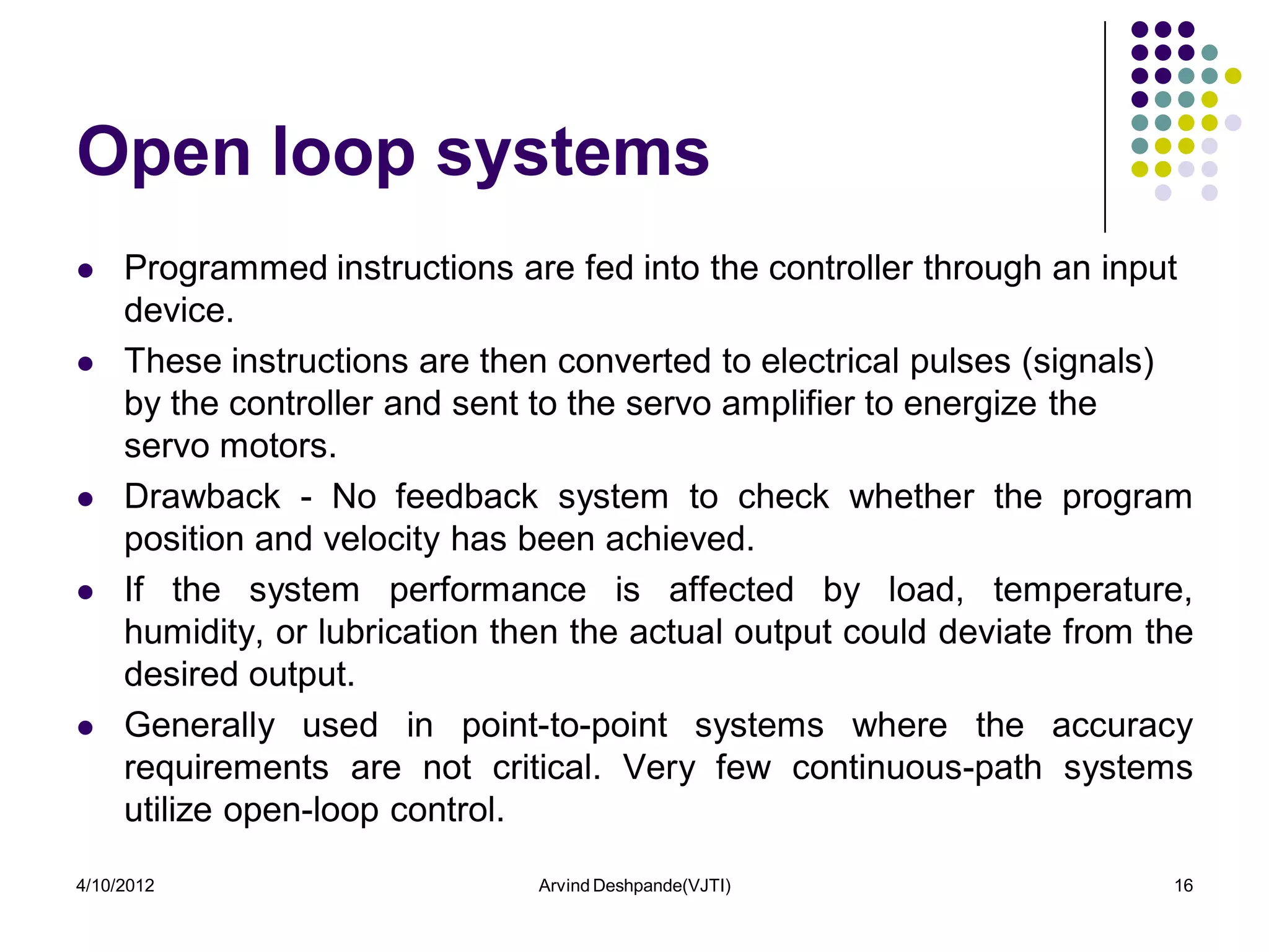Open loop systems
    Programmed instructions are fed into the controller through an input
     device.
    These instructions are then converted to electrical pulses (signals)
     by the controller and sent to the servo amplifier to energize the
     servo motors.
    Drawback - No feedback system to check whether the program
     position and velocity has been achieved.
    If the system performance is affected by load, temperature,
     humidity, or lubrication then the actual output could deviate from the
     desired output.
    Generally used in point-to-point systems where the accuracy
     requirements are not critical. Very few continuous-path systems
     utilize open-loop control.
4/10/2012                       Arvind Deshpande(VJTI)                   16
 