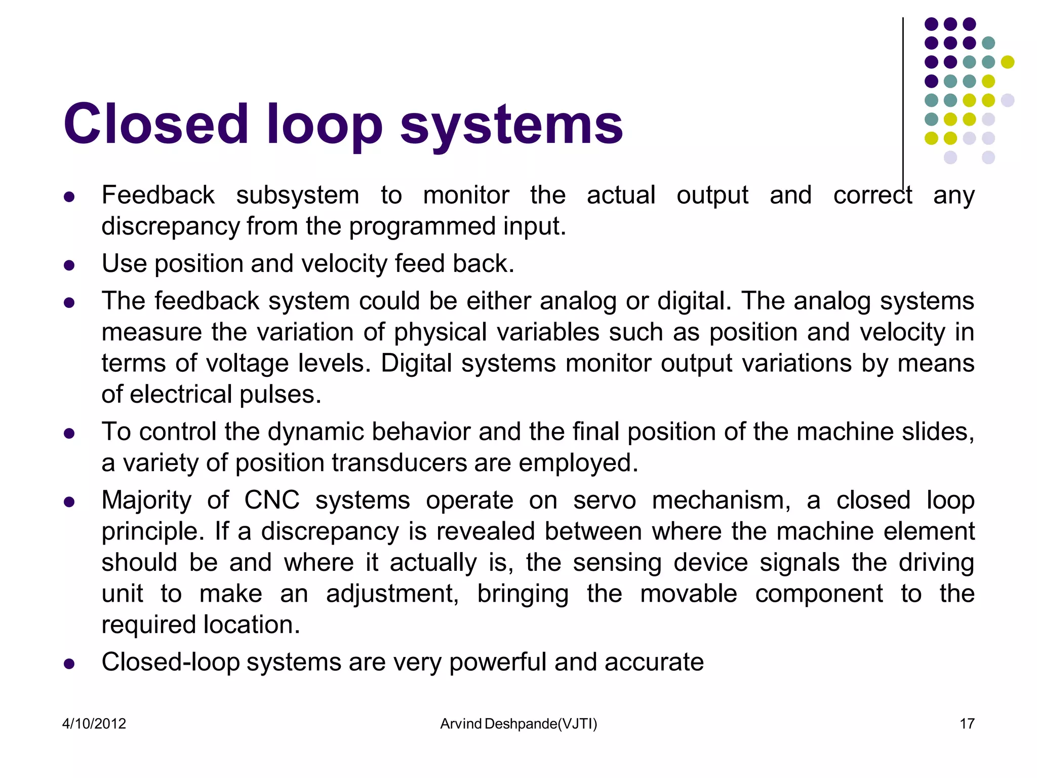 Closed loop systems
    Feedback subsystem to monitor the actual output and correct any
     discrepancy from the programmed input.
    Use position and velocity feed back.
    The feedback system could be either analog or digital. The analog systems
     measure the variation of physical variables such as position and velocity in
     terms of voltage levels. Digital systems monitor output variations by means
     of electrical pulses.
    To control the dynamic behavior and the final position of the machine slides,
     a variety of position transducers are employed.
    Majority of CNC systems operate on servo mechanism, a closed loop
     principle. If a discrepancy is revealed between where the machine element
     should be and where it actually is, the sensing device signals the driving
     unit to make an adjustment, bringing the movable component to the
     required location.
    Closed-loop systems are very powerful and accurate

4/10/2012                         Arvind Deshpande(VJTI)                        17
 