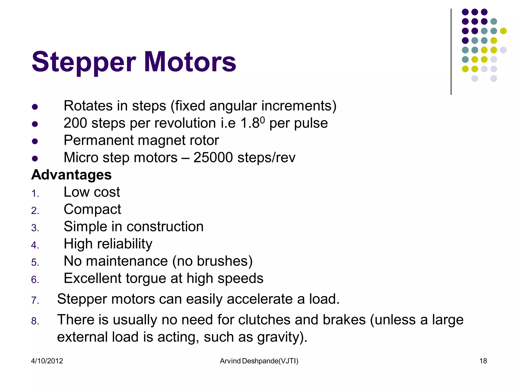 Stepper Motors
   Rotates in steps (fixed angular increments)
   200 steps per revolution i.e 1.80 per pulse
   Permanent magnet rotor
   Micro step motors – 25000 steps/rev
Advantages
1.  Low cost
2.  Compact
3.  Simple in construction
4.  High reliability
5.  No maintenance (no brushes)
6.  Excellent torgue at high speeds
7. Stepper motors can easily accelerate a load.
8. There is usually no need for clutches and brakes (unless a large
   external load is acting, such as gravity).
4/10/2012                    Arvind Deshpande(VJTI)                   18
 