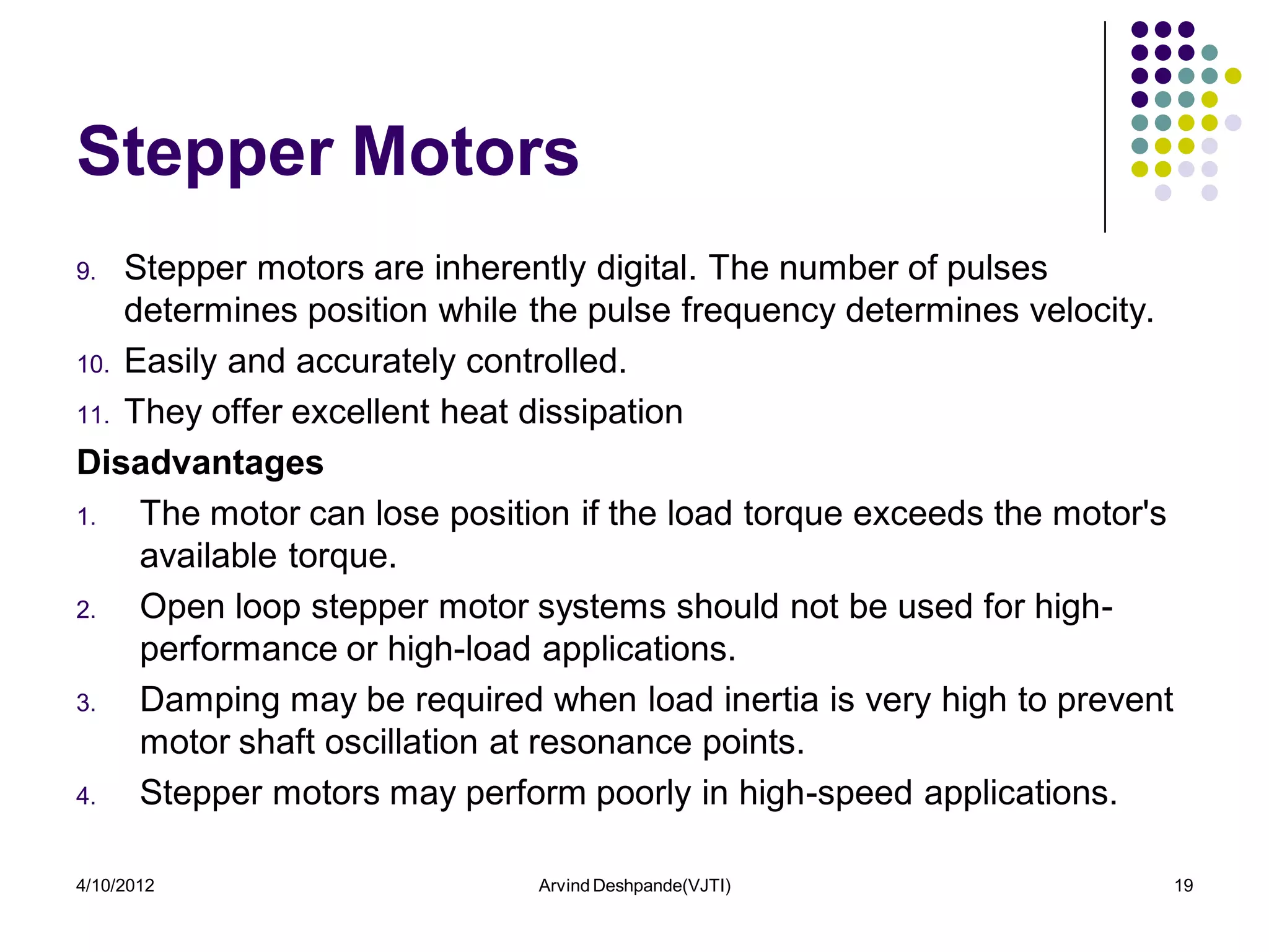 Stepper Motors
9.  Stepper motors are inherently digital. The number of pulses
    determines position while the pulse frequency determines velocity.
10. Easily and accurately controlled.

11. They offer excellent heat dissipation

Disadvantages
1.   The motor can lose position if the load torque exceeds the motor's
     available torque.
2.   Open loop stepper motor systems should not be used for high-
     performance or high-load applications.
3.   Damping may be required when load inertia is very high to prevent
     motor shaft oscillation at resonance points.
4.   Stepper motors may perform poorly in high-speed applications.

4/10/2012                    Arvind Deshpande(VJTI)                       19
 