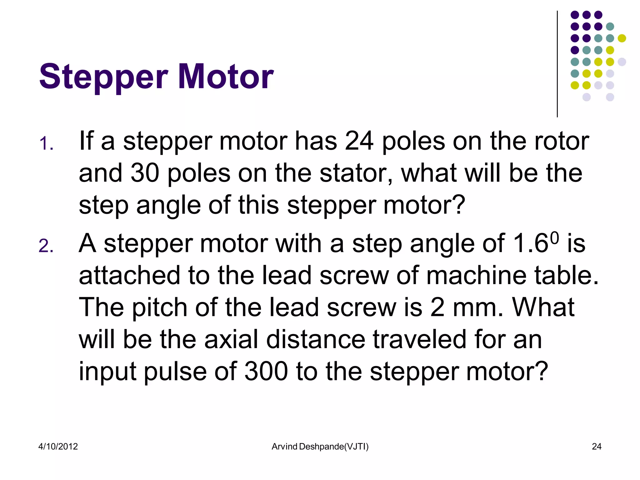 Stepper Motor
1.          If a stepper motor has 24 poles on the rotor
            and 30 poles on the stator, what will be the
            step angle of this stepper motor?
2.          A stepper motor with a step angle of 1.60 is
            attached to the lead screw of machine table.
            The pitch of the lead screw is 2 mm. What
            will be the axial distance traveled for an
            input pulse of 300 to the stepper motor?

4/10/2012                   Arvind Deshpande(VJTI)     24
 