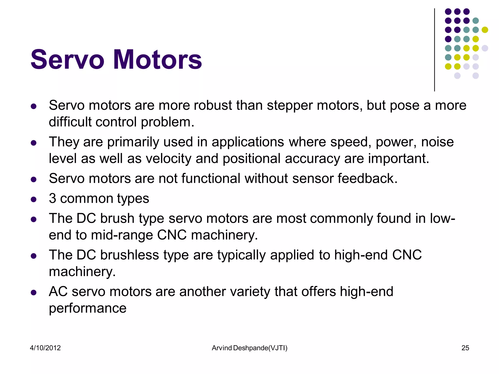 Servo Motors
    Servo motors are more robust than stepper motors, but pose a more
     difficult control problem.
    They are primarily used in applications where speed, power, noise
     level as well as velocity and positional accuracy are important.
    Servo motors are not functional without sensor feedback.
    3 common types
    The DC brush type servo motors are most commonly found in low-
     end to mid-range CNC machinery.
    The DC brushless type are typically applied to high-end CNC
     machinery.
    AC servo motors are another variety that offers high-end
     performance

4/10/2012                     Arvind Deshpande(VJTI)                 25
 
