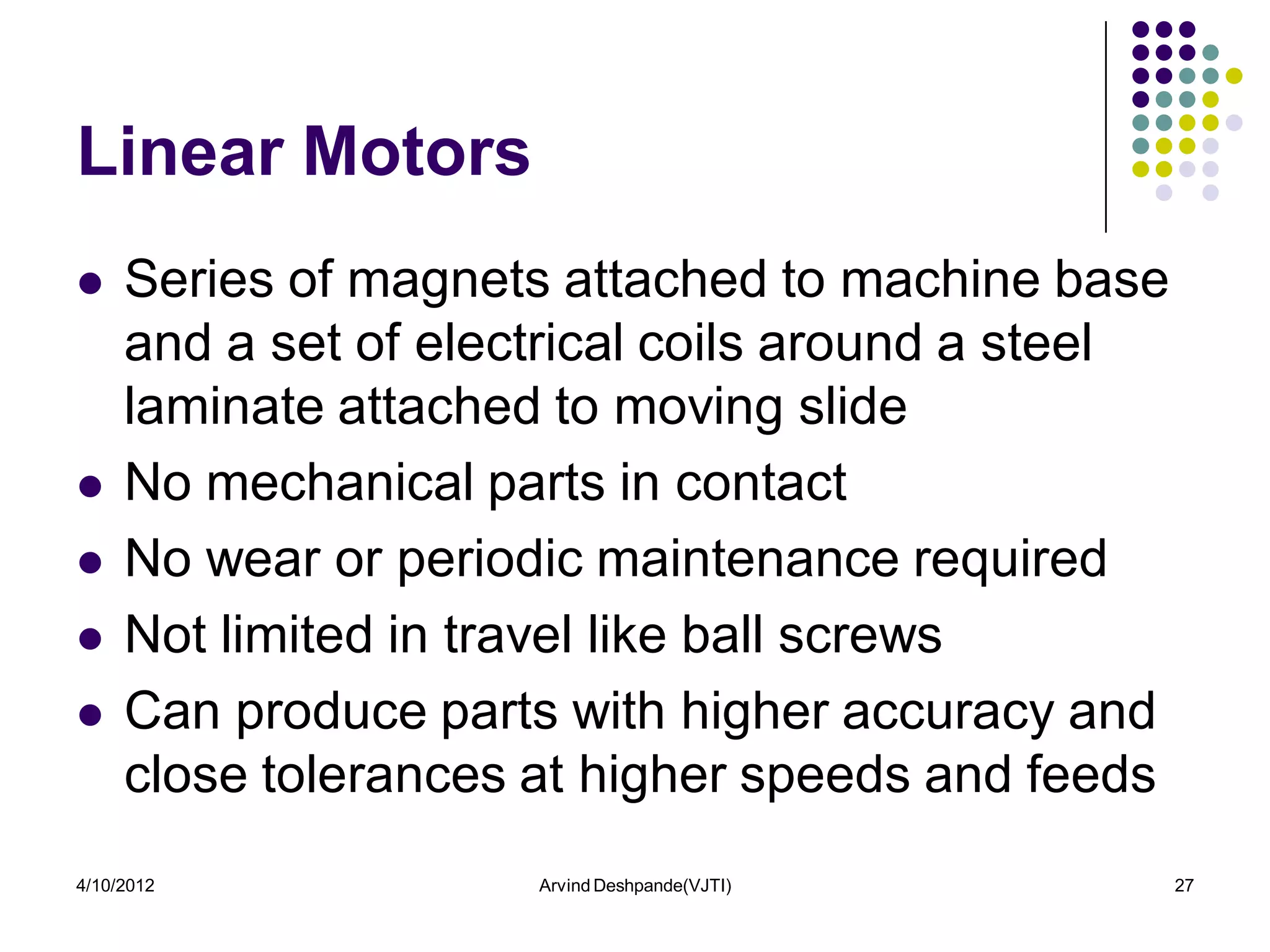 Linear Motors
    Series of magnets attached to machine base
     and a set of electrical coils around a steel
     laminate attached to moving slide
    No mechanical parts in contact
    No wear or periodic maintenance required
    Not limited in travel like ball screws
    Can produce parts with higher accuracy and
     close tolerances at higher speeds and feeds
4/10/2012             Arvind Deshpande(VJTI)        27
 