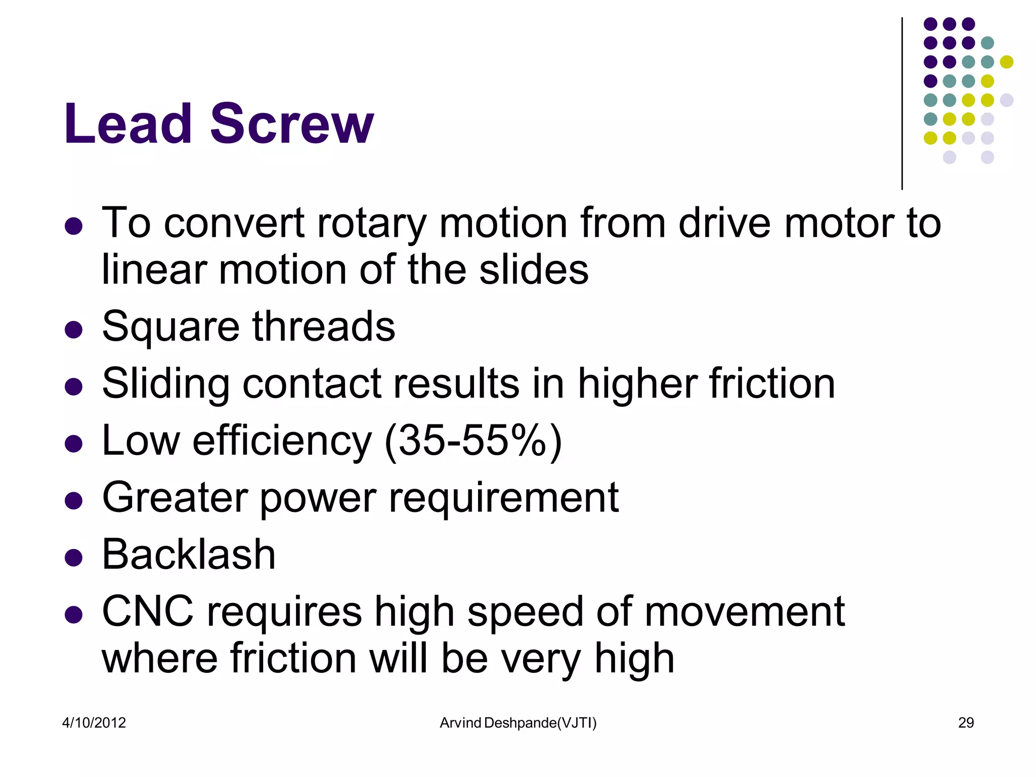 Lead Screw
    To convert rotary motion from drive motor to
     linear motion of the slides
    Square threads
    Sliding contact results in higher friction
    Low efficiency (35-55%)
    Greater power requirement
    Backlash
    CNC requires high speed of movement
     where friction will be very high
4/10/2012             Arvind Deshpande(VJTI)        29
 