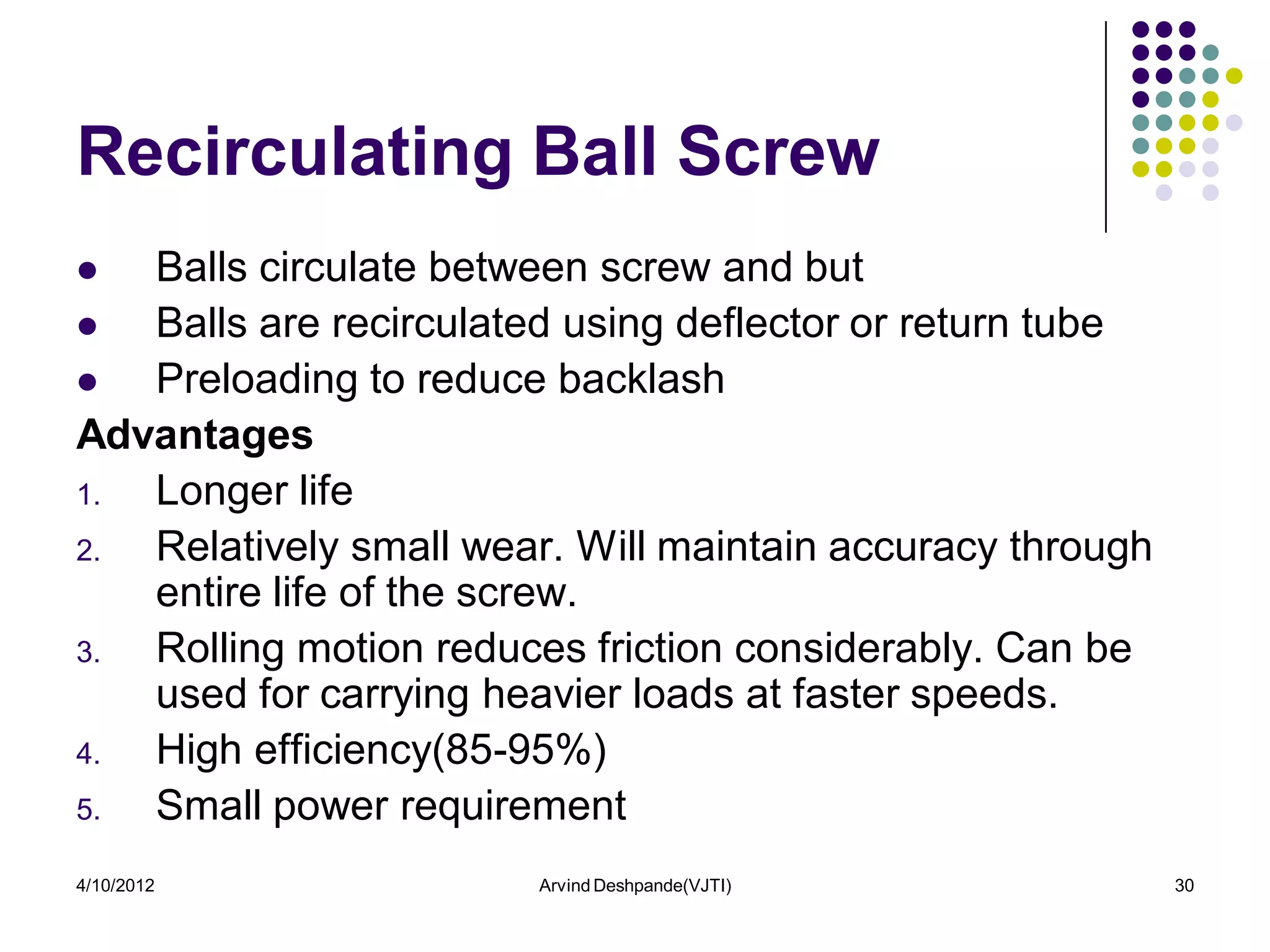 Recirculating Ball Screw
  Balls circulate between screw and but
  Balls are recirculated using deflector or return tube
  Preloading to reduce backlash
Advantages
1. Longer life
2. Relatively small wear. Will maintain accuracy through
   entire life of the screw.
3. Rolling motion reduces friction considerably. Can be
   used for carrying heavier loads at faster speeds.
4. High efficiency(85-95%)
5. Small power requirement
4/10/2012               Arvind Deshpande(VJTI)             30
 