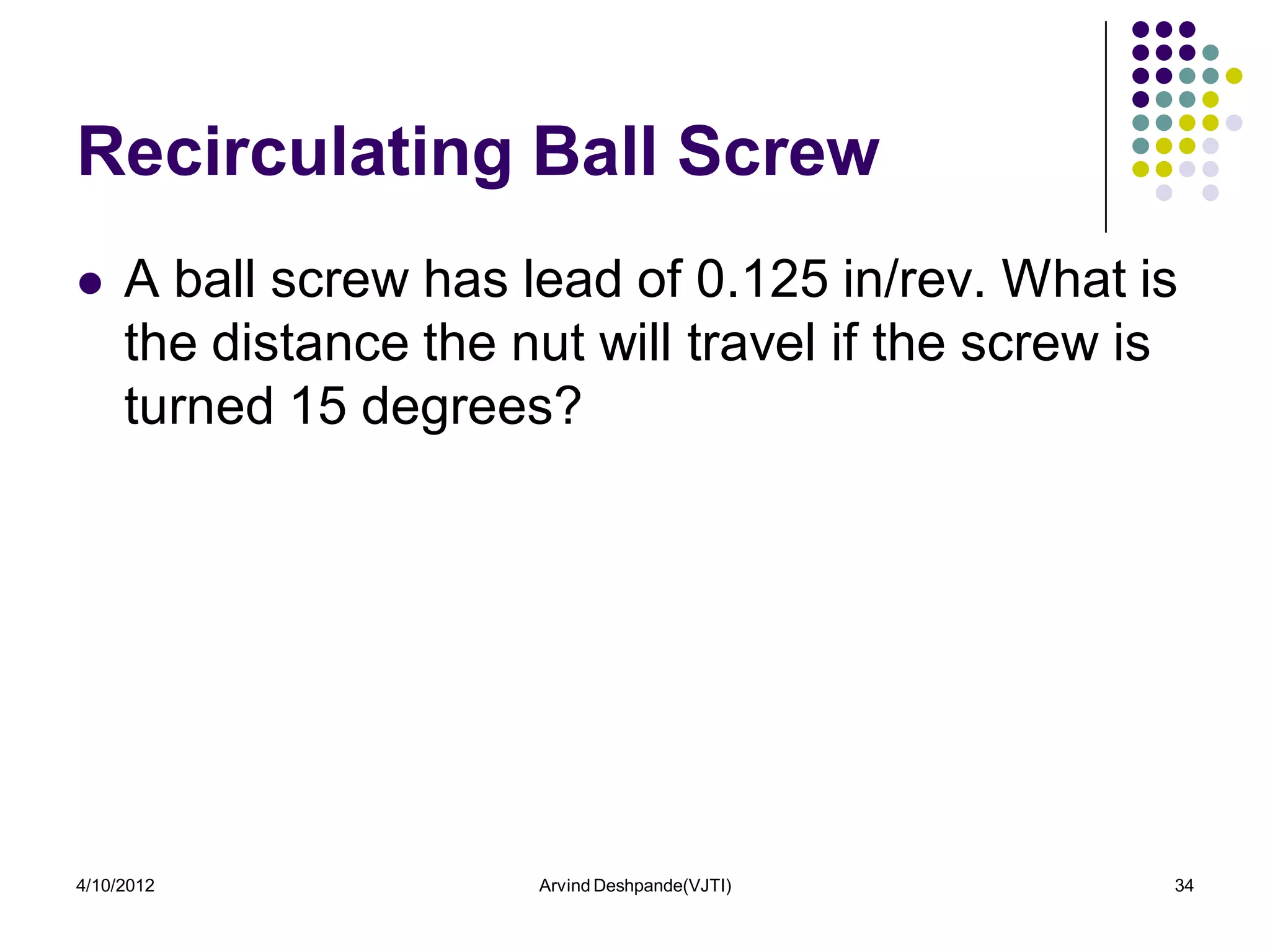 Recirculating Ball Screw
    A ball screw has lead of 0.125 in/rev. What is
     the distance the nut will travel if the screw is
     turned 15 degrees?




4/10/2012              Arvind Deshpande(VJTI)       34
 
