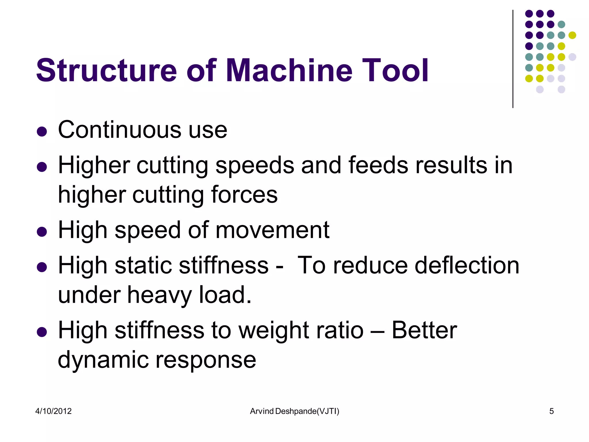 Structure of Machine Tool
    Continuous use
    Higher cutting speeds and feeds results in
     higher cutting forces
    High speed of movement
    High static stiffness - To reduce deflection
     under heavy load.
    High stiffness to weight ratio – Better
     dynamic response
4/10/2012              Arvind Deshpande(VJTI)       5
 