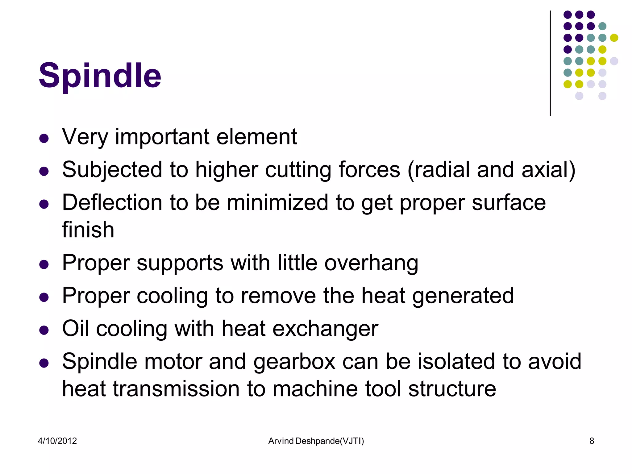 Spindle
    Very important element
    Subjected to higher cutting forces (radial and axial)
    Deflection to be minimized to get proper surface
     finish
    Proper supports with little overhang
    Proper cooling to remove the heat generated
    Oil cooling with heat exchanger
    Spindle motor and gearbox can be isolated to avoid
     heat transmission to machine tool structure

4/10/2012                 Arvind Deshpande(VJTI)             8
 